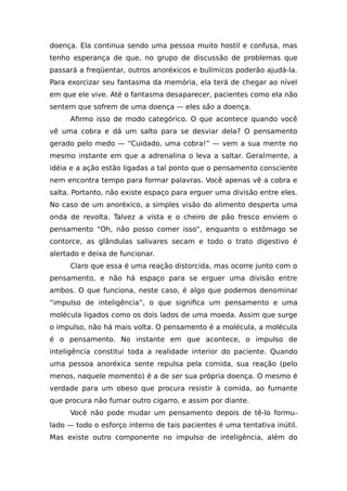 doença. Ela continua sendo uma pessoa muito hostil e confusa, mas
tenho esperança de que, no grupo de discussão de problemas que
passará a freqüentar, outros anoréxicos e bulímicos poderão ajudá-la.
Para exorcizar seu fantasma da memória, ela terá de chegar ao nível
em que ele vive. Até o fantasma desaparecer, pacientes como ela não
sentem que sofrem de uma doença — eles são a doença.
Afirmo isso de modo categórico. O que acontece quando você
vê uma cobra e dá um salto para se desviar dela? O pensamento
gerado pelo medo — “Cuidado, uma cobra!” — vem a sua mente no
mesmo instante em que a adrenalina o leva a saltar. Geralmente, a
idéia e a ação estão ligadas a tal ponto que o pensamento consciente
nem encontra tempo para formar palavras. Você apenas vê a cobra e
salta. Portanto, não existe espaço para erguer uma divisão entre eles.
No caso de um anoréxico, a simples visão do alimento desperta uma
onda de revolta. Talvez a vista e o cheiro de pão fresco enviem o
pensamento “Oh, não posso comer isso”, enquanto o estômago se
contorce, as glândulas salivares secam e todo o trato digestivo é
alertado e deixa de funcionar.
Claro que essa é uma reação distorcida, mas ocorre junto com o
pensamento, e não há espaço para se erguer uma divisão entre
ambos. O que funciona, neste caso, é algo que podemos denominar
“impulso de inteligência”, o que significa um pensamento e uma
molécula ligados como os dois lados de uma moeda. Assim que surge
o impulso, não há mais volta. O pensamento é a molécula, a molécula
é o pensamento. No instante em que acontece, o impulso de
inteligência constitui toda a realidade interior do paciente. Quando
uma pessoa anoréxica sente repulsa pela comida, sua reação (pelo
menos, naquele momento) é a de ser sua própria doença. O mesmo é
verdade para um obeso que procura resistir à comida, ao fumante
que procura não fumar outro cigarro, e assim por diante.
Você não pode mudar um pensamento depois de tê-lo formu-
lado — todo o esforço interno de tais pacientes é uma tentativa inútil.
Mas existe outro componente no impulso de inteligência, além do
 
