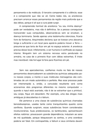 pensamento e da molécula. O terceiro componente é o silêncio; esse
é o componente que não se vê. Como todos nós, os anoréxicos
precisam arrancar esses pensamentos da região mais profunda que a
das idéias, porque é ali que a cura pode surgir.
A compreensão horrível do anoréxico “eu sou minha doença”
pode ser verdadeira, mas não é definitiva. Se a pessoa conseguisse
transcender suas compulsões, observando-as sem se envolver, a
doença terminaria. Sendo apenas uma testemunha silenciosa, ficaria
livre do fantasma. Arquimedes declarou que se tivesse uma alavanca
longa o suficiente e um local para apoiá-la poderia mover a Terra —
presume-se que teria de ficar em pé no espaço exterior. A anoréxica
precisa desse local; infelizmente, o ser humano é confinado ao espaço
interior. Ninguém tem um sistema nervoso extra pendurado no
armário, no caso de o primeiro ficar com idéias estranhas. É triste
mas inevitável: não há lugar lá fora para ficarmos em pé.
Sem nos apercebermos, confiamos muito no fato de nossos
pensamentos desencadearem as substâncias químicas adequadas pa-
ra nossos corpos; a mente e suas moléculas mensageiras são com-
binadas de um modo automático e perfeito. Mas esse processo pode
ser interrompido e, então, a convulsão resultante será como
acionarmos dois programas diferentes no mesmo computador —
quando o input está avariado, não é de se estranhar que o printout,
seu corpo, fique em desordem. Por exemplo, uma das drogas mais
ambíguas já descobertas é o Valium.
Ele pertence a uma classe de substâncias químicas chamadas
benzodiazepinas, usadas tanto como tranquilizantes quanto como
soníferos. Quando surgiram, essas substâncias foram consideradas
revolucionárias. Suas predecessoras, os barbituratos, apresentavam
efeitos notórios: provocavam grande dependência; induziam ao sono
de má qualidade, porque bloqueavam os sonhos, e uma overdose
poderia ser fatal. Em contrapartida, o Valium e seus similares davam
 