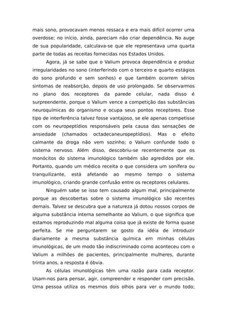 mais sono, provocavam menos ressaca e era mais difícil ocorrer uma
overdose; no início, ainda, pareciam não criar dependência. No auge
de sua popularidade, calculava-se que ele representava uma quarta
parte de todas as receitas fornecidas nos Estados Unidos.
Agora, já se sabe que o Valium provoca dependência e produz
irregularidades no sono (interferindo com o terceiro e quarto estágios
do sono profundo e sem sonhos) e que também ocorrem sérios
sintomas de reabsorção, depois de uso prolongado. Se observarmos
no plano dos receptores da parede celular, nada disso é
surpreendente, porque o Valium vence a competição das substâncias
neuroquímicas do organismo e ocupa seus pontos receptores. Esse
tipo de interferência talvez fosse vantajoso, se ele apenas competisse
com os neuropeptídios responsáveis pela causa das sensações de
ansiedade (chamados octadecaneuropeptídios). Mas o efeito
calmante da droga não vem sozinho; o Valium confunde todo o
sistema nervoso. Além disso, descobriu-se recentemente que os
monócitos do sistema imunológico também são agredidos por ele.
Portanto, quando um médico receita o que considera um sonífera ou
tranquilizante, está afetando ao mesmo tempo o sistema
imunológico, criando grande confusão entre os receptores celulares.
Ninguém sabe se isso tem causado algum mal, principalmente
porque as descobertas sobre o sistema imunológico são recentes
demais. Talvez se descubra que a natureza já dotou nossos corpos de
alguma substância interna semelhante ao Valium, o que significa que
estamos reproduzindo mal alguma coisa que já existe de forma quase
perfeita. Se me perguntarem se gosto da idéia de introduzir
diariamente a mesma substância química em minhas células
imunológicas, de um modo tão indiscriminado como aconteceu com o
Valium a milhões de pacientes, principalmente mulheres, durante
trinta anos, a resposta é óbvia.
As células imunológicas têm uma razão para cada receptor.
Usam-nos para pensar, agir, compreender e responder com precisão.
Uma pessoa utiliza os mesmos dois olhos para ver o mundo todo;
 