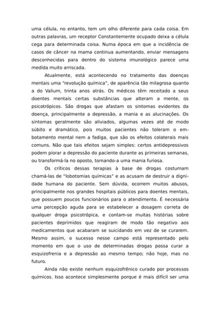 uma célula, no entanto, tem um olho diferente para cada coisa. Em
outras palavras, um receptor Constantemente ocupado deixa a célula
cega para determinada coisa. Numa época em que a incidência de
casos de câncer na mama continua aumentando, enviar mensagens
desconhecidas para dentro do sistema imunológico parece uma
medida muito arriscada.
Atualmente, está acontecendo no tratamento das doenças
mentais uma “revolução química”, de aparência tão milagrosa quanto
a do Valium, trinta anos atrás. Os médicos têm receitado a seus
doentes mentais certas substâncias que alteram a mente, os
psicotrópicos. São drogas que afastam os sintomas evidentes da
doença, principalmente a depressão, a mania e as alucinações. Os
sintomas geralmente são aliviados, algumas vezes até de modo
súbito e dramático, pois muitos pacientes não toleram o em-
botamento mental nem a fadiga, que são os efeitos colaterais mais
comuns. Não que tais efeitos sejam simples: certos antidepressivos
podem piorar a depressão do paciente durante as primeiras semanas,
ou transformá-la no oposto, tornando-a uma mania furiosa.
Os críticos dessas terapias à base de drogas costumam
chamá-las de “lobotomias químicas” e as acusam de destruir a digni-
dade humana do paciente. Sem dúvida, ocorrem muitos abusos,
principalmente nos grandes hospitais públicos para doentes mentais,
que possuem poucos funcionários para o atendimento. É necessária
uma percepção aguda para se estabelecer a dosagem correta de
qualquer droga psicotrópica, e contam-se muitas histórias sobre
pacientes deprimidos que reagiram de modo tão negativo aos
medicamentos que acabaram se suicidando em vez de se curarem.
Mesmo assim, o sucesso nesse campo está representado pelo
momento em que o uso de determinadas drogas possa curar a
esquizofrenia e a depressão ao mesmo tempo; não hoje, mas no
futuro.
Ainda não existe nenhum esquizofrênico curado por processos
químicos. Isso acontece simplesmente porque é mais difícil ser uma
 