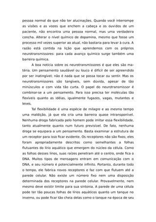 pessoa normal do que não ter alucinações. Quando você interrompe
as visões e as vozes que enchem a cabeça e os ouvidos de um
paciente, não encontra uma pessoa normal, mas uma verdadeira
concha. Alterar o nível químico de dopamina, mesmo que fosse um
processo mil vezes superior ao atual, não bastaria para levar à cura. A
razão está contida na lição que aprendemos com os próprios
neurotransmissores: para cada avanço químico surge também uma
barreira química.
A boa notícia sobre os neurotransmissores é que eles são ma-
téria. Um pensamento saudável ou louco é difícil de ser apreendido
por ser inatingível; não é nada que se possa tocar ou sentir. Mas os
neurotransmissores são tangíveis, sem dúvida, apesar de tão
minúsculos e com vida tão curta. O papel do neurotransmissor é
combinar-se a um pensamento. Para isso precisa ter moléculas tão
flexíveis quanto as idéias, igualmente fugazes, vagas, mutantes e
leves.
Tal flexibilidade é uma espécie de milagre e ao mesmo tempo
uma maldição, já que ela cria uma barreira quase intransponível.
Nenhuma droga fabricada pelo homem pode imitar essa flexibilidade,
tanto atualmente quanto num futuro previsível. De fato, nenhuma
droga se equipara a um pensamento. Basta examinar a estrutura de
um receptor para isso ficar evidente. Os receptores não são fixos; eles
foram apropriadamente descritos como semelhantes a folhas
flutuantes do lírio aquático que emergem do núcleo da célula. Como
as folhas desses lírios, suas raízes penetram até o centro, onde fica o
DNA. Muitos tipos de mensagens entram em comunicação com o
DNA, e seu número é potencialmente infinito. Portanto, durante todo
o tempo, ele fabrica novos receptores e faz com que flutuem até a
parede celular. Não existe um número fixo nem uma disposição
determinada dos receptores na parede celular. Provavelmente, nem
mesmo deve existir limite para sua sintonia. A parede de uma célula
pode ter tão poucas folhas de lírios aquáticos quanto um tanque no
inverno, ou pode ficar tão cheia delas como o tanque na época de seu
 