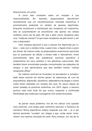 florescimento, em junho.
O único fato constante sobre um receptor é sua
imprevisibilidade. Por exemplo, pesquisadores descobriram
recentemente que um neurotransmissor chamado imipramina é
anormalmente produzido no cérebro de pessoas deprimidas.
Enquanto localizavam a distribuição dos receptores de imipramina,
eles se surpreenderam ao encontrá-los não apenas nas células
cerebrais como nas da pele. Por que a pele criaria receptores para
uma “molécula mental”? O que esses receptores da pele teriam a ver
com a depressão?
Uma resposta plausível é que a pessoa fica deprimida por in-
teiro — está com o cérebro triste, a pele triste, o fígado triste e assim
por diante. Do mesmo modo, os pesquisadores examinaram pacientes
que se queixavam de aflição o tempo todo e descobriram níveis
anormalmente altos das substâncias químicas epinefrina e
norepinefrina em seus cérebros e nas glândulas supra-renais. Mas
também foram encontradas grandes concentrações nas plaquetas do
sangue, o que demonstrava que eles também tinham “células
sanguíneas aflitas”.
Os médicos sentiram-se frustrados ao perceberem a complexi-
dade desse assunto em termos gerais. As esperanças de cura da
esquizofrenia, depressão, alcoolismo, dependência de drogas e outros
males foram afastadas em meados dos anos 70, pouco depois de
serem isoladas as primeiras endorfinas, em 1973. Agora, a barreira
química está mais forte do que nunca, enquanto a confirmada
flexibilidade das moléculas mensageiras vem sendo divinizada.
Ao pensar nesse problema, tive de me colocar uma questão
mais profunda: uma droga pode realmente exorcizar o fantasma da
memória? Minha experiência médica responde que não — já vi por
demais pacientes “curados” por drogas e que, ainda assim, trans-
mitiam uma doentia sensação de vazio. Para começar, em vez de se
 