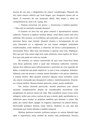 menos de um ano, o diagnóstico de câncer nasofaríngeo. Naquele dia
seu rosto estava coberto por tiras largas, que chegavam quase até os
olhos. O encontro foi um momento difícil. Não baixei o olhar ao
cumprimentá-lo, mas o dr. Liang, sim.
— Viemos conversar um pouco — murmurou o médico japonês.
— Não está se sentindo cansado demais?
O homem no leito fez um gesto amável e aproximamos nossas
cadeiras. Comecei a explicar minhas idéias, como fizera antes com meu
anfitrião. Em resumo, eu acreditava, por princípio, que a cura não é um
processo físico, mas mental. Quando víamos a recomposição de um
osso fraturado ou a regressão de um tumor maligno, estávamos
condicionados, como médicos, a observar, de início e principalmente, o
mecanismo físico. Mas esse mecanismo é apenas uma tela. Expliquei-
lhes que por trás existe algo bem mais abstrato, uma espécie de know-
how que não pode ser visto ou tocado.
No entanto, eu estava convencido de que esse know-how fosse
uma força poderosa sobre a qual não tínhamos suficiente controle.
Apesar dos esforços para influenciarmos o processo de cura quando ele
falha, a medicina não pode explicá-lo. A cura é viva, complexa, holística.
Lidamos com ela presos a nossos meios limitados e ela parece obedecer
a nossos limites. Mas quando acontece alguma coisa estranha, como
um câncer avançado que desaparece súbita e misteriosamente, frustra-
se a teoria médica. Nossos limites parecem, então, muito artificiais.
Em minha clientela particular, muitos pacientes com câncer
sararam completamente depois de considerados incuráveis, com
prognóstico de poucos meses de vida. Não considerei essas curas como
milagres; achei que eram a prova de que a mente pode aprofundar-se o
suficiente para mudar os próprios modelos que formam o corpo. Ela
pode, por assim dizer, apagar os enganos impressos na planta básica,
destruindo qualquer doença como câncer, diabetes ou um mal das
coronárias que tenha afetado o modelo corporal.
Minhas palavras soavam confusas porque eu estava falando logo
após a experiência mais notável de minha vida profissional. Poucas
 