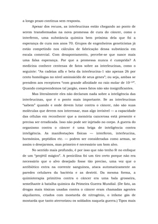 a longo prazo continua sem resposta.
Apesar dos recuos, as interleucinas estão chegando ao ponto de
serem transformadas na nova promessa de cura do câncer, como o
interferon, uma substância química bem próxima dela que foi a
esperança de cura nos anos 70. Grupos de engenheiros geneticistas já
estão competindo nos cálculos de fabricação dessa substância em
escala comercial. Com desapontamento, percebe-se que nasce mais
uma falsa esperança. Por que a promessa nunca é cumprida? A
medicina conhece centenas de fatos sobre as interleucinas, como o
seguinte: “As cadeias alfa e beta da interleucina-1 são apenas 26 por
cento homólogas no nível aminoácido de seus genes”; ou seja, ambas se
prendem aos receptores “com grande afinidade no raio molar de 10-10”.
Quando compreendemos tal jargão, esses fatos não são insignificantes.
Mas literalmente eles não declaram nada sobre a inteligência das
interleucinas, que é o ponto mais importante. Se as interleucinas
“sabem” quando e onde devem lutar contra o câncer, não são suas
moléculas que devem nos interessar, mas algo invisível — a capacidade
das células em reconhecer que a memória cancerosa está presente e
precisa ser erradicada. Isso não pode ser injetado no corpo. A guerra do
organismo contra o câncer é uma briga de inteligência contra
inteligência. As manifestações físicas — interferon, interleucina,
hormônios, peptídios etc. — podem ser consideradas como armas, se
assim o desejarmos, mas primeiro é necessário um bom alvo.
No sentido mais profundo, é por isso que não tenho fé no enfoque
de um “projétil mágico”. A penicilina foi um tiro certo porque não era
necessário que o alvo desejado fosse tão preciso, uma vez que o
antibiótico entra na corrente sanguínea, ataca automaticamente as
paredes celulares da bactéria e as destrói. Da mesma forma, a
quimioterapia primitiva contra o câncer era uma bala grosseira,
semelhante à batalha química da Primeira Guerra Mundial. (De fato, as
drogas mais tóxicas usadas contra o câncer eram chamadas agentes
alquilantes, criados com mostarda de nitrogênio, o infame gás de
mostarda que tanto aterrorizou os soldados naquela guerra.) Tipos mais
 