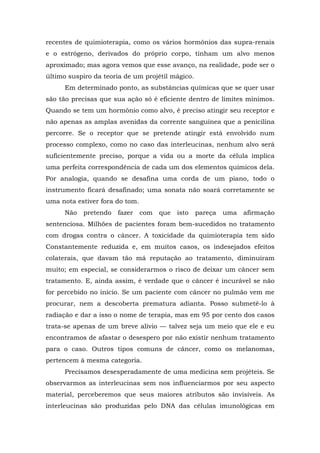 recentes de quimioterapia, como os vários hormônios das supra-renais
e o estrógeno, derivados do próprio corpo, tinham um alvo menos
aproximado; mas agora vemos que esse avanço, na realidade, pode ser o
último suspiro da teoria de um projétil mágico.
Em determinado ponto, as substâncias químicas que se quer usar
são tão precisas que sua ação só é eficiente dentro de limites mínimos.
Quando se tem um hormônio como alvo, é preciso atingir seu receptor e
não apenas as amplas avenidas da corrente sanguínea que a penicilina
percorre. Se o receptor que se pretende atingir está envolvido num
processo complexo, como no caso das interleucinas, nenhum alvo será
suficientemente preciso, porque a vida ou a morte da célula implica
uma perfeita correspondência de cada um dos elementos químicos dela.
Por analogia, quando se desafina uma corda de um piano, todo o
instrumento ficará desafinado; uma sonata não soará corretamente se
uma nota estiver fora do tom.
Não pretendo fazer com que isto pareça uma afirmação
sentenciosa. Milhões de pacientes foram bem-sucedidos no tratamento
com drogas contra o câncer. A toxicidade da quimioterapia tem sido
Constantemente reduzida e, em muitos casos, os indesejados efeitos
colaterais, que davam tão má reputação ao tratamento, diminuíram
muito; em especial, se considerarmos o risco de deixar um câncer sem
tratamento. E, ainda assim, é verdade que o câncer é incurável se não
for percebido no início. Se um paciente com câncer no pulmão vem me
procurar, nem a descoberta prematura adianta. Posso submetê-lo à
radiação e dar a isso o nome de terapia, mas em 95 por cento dos casos
trata-se apenas de um breve alívio — talvez seja um meio que ele e eu
encontramos de afastar o desespero por não existir nenhum tratamento
para o caso. Outros tipos comuns de câncer, como os melanomas,
pertencem à mesma categoria.
Precisamos desesperadamente de uma medicina sem projéteis. Se
observarmos as interleucinas sem nos influenciarmos por seu aspecto
material, perceberemos que seus maiores atributos são invisíveis. As
interleucinas são produzidas pelo DNA das células imunológicas em
 