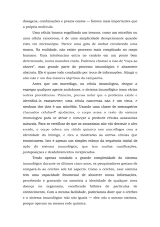 dosagens, combinações e prazos exatos — fatores mais importantes que
a própria molécula.
Uma célula branca engolfando um invasor, como um micróbio ou
uma célula cancerosa, é de uma simplicidade decepcionante quando
visto em microscópio. Parece uma gota de âmbar envolvendo uma
mosca. Na realidade, não existe processo mais complicado no corpo
humano. Uma interleucina entra no cenário em um ponto bem
determinado, numa manobra exata. Podemos chamar a isso de “caça ao
câncer”, mas grande parte do processo imunológico é altamente
abstrata. Ele é quase todo conduzido por troca de informações. Atingir o
alvo não é um dos maiores objetivos da campanha.
Antes que um macrófago, ou célula imunológica, chegue a
segregar qualquer agente anticâncer, o sistema imunológico toma várias
outras providências. Primeiro, precisa notar que o problema existe e
identificá-lo exatamente; uma célula cancerosa não é um vírus, e
nenhum dos dois é um micróbio. Usando uma classe de mensageiros
chamados células-T ajudantes, o corpo avisa o resto do sistema
imunológico para se ativar e começar a produzir células assassinas
naturais. Para se certificar de que as assassinas não vão destruir o alvo
errado, o corpo coloca um rótulo químico nos macrófagos com a
identidade do inimigo, e eles o mostrarão às outras células que
encontrarem. Isto é apenas um simples esboço da sequência inicial de
ação do sistema imunológico, que tem muitas ramificações,
justaposições e desdobramentos inexplicados.
Tendo apenas sondado a grande complexidade do sistema
imunológico durante os últimos cinco anos, os pesquisadores gostam de
compará-lo ao cérebro sob tal aspecto. Como o cérebro, esse sistema
tem uma capacidade fenomenal de absorver novas informações,
percebendo e gravando na memória a identidade de qualquer nova
doença no organismo, escolhendo bilhões de partículas de
conhecimento. Com a mesma facilidade, poderíamos dizer que o cérebro
e o sistema imunológico não são iguais — eles são o mesmo sistema,
porque operam na mesma rede química.
 