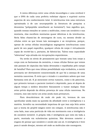 A única diferença entre uma célula imunológica e uma cerebral é
que o DNA de cada uma preferiu enfatizar alguns e suprimir outros
aspectos de seu conhecimento total. A interleucina tem uma estrutura
aproximada à de um neuropeptídio (a literatura de pesquisa a
denomina “polipeptídio semelhante ao hormônio”). Isso significa que,
quando nossas emoções se unem a moléculas, como um cavaleiro e sua
montaria, elas escolhem montarias quase idênticas à da interleucina.
Seria falso chamá-las de mensagens de cura, ou mesmo dividir as
células entre as que levam tais mensagens e as receptoras, porque,
apesar de certas células imunológicas segregarem interleucinas como
parte de seu papel específico, qualquer célula do corpo é virtualmente
capaz de recebê-las e, portanto, de fabricá-las. Talvez essa capacidade
“silenciosa” seja ativada em recuperações espontâneas.
Ou serão os níveis de pensamento que travam uma luta corpo a
corpo com os fantasmas da memória, e essas células físicas que vemos
não passam de cápsulas das balas detonadas e espalhadas pelo campo
de batalha? Para que essa última possibilidade seja verdadeira, a mente
precisaria ser diretamente conscientizada de que há a ameaça de uma
memória cancerosa. É certo que o viciado e o anoréxico sabem que esse
fantasma está ali. E já mencionei certos tumores, como o do pâncreas,
que primeiro tornam o paciente instável e deprimido, para só depois de
algum tempo o médico descobrir fisicamente o tumor maligno. Esse
aviso prévio depende da efetiva presença de uma célula cancerosa. No
entanto, isso não exclui um aviso ainda mais prematuro.
Para descobrirmos de onde ele pode vir, teremos de nos
aprofundar ainda mais na questão da afinidade entre a inteligência e a
matéria. Acredito na necessidade imperiosa de que isso seja feito antes
que a teoria do projétil mágico entre em colapso. A interleucina não é
uma bala, mas uma partícula de vida em movimento com a inteligência
do cavaleiro invisível. A própria vida é inteligência que está em toda a
parte, montada em substâncias químicas. Não devemos cometer o
engano de pensar que cavaleiro e cavalo são um só. A inteligência é livre
para ir aonde desejar, mesmo até onde as moléculas não conseguem.
 