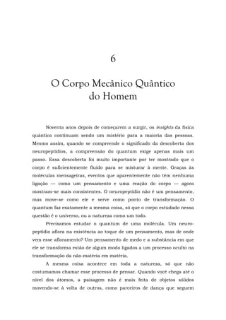 6
O Corpo Mecânico Quântico
do Homem
Noventa anos depois de começarem a surgir, os insights da física
quântica continuam sendo um mistério para a maioria das pessoas.
Mesmo assim, quando se compreende o significado da descoberta dos
neuropeptídios, a compreensão do quantum exige apenas mais um
passo. Essa descoberta foi muito importante por ter mostrado que o
corpo é suficientemente fluido para se misturar à mente. Graças às
moléculas mensageiras, eventos que aparentemente não têm nenhuma
ligação — como um pensamento e uma reação do corpo — agora
mostram-se mais consistentes. O neuropeptídio não é um pensamento,
mas move-se como ele e serve como ponto de transformação. O
quantum faz exatamente a mesma coisa, só que o corpo estudado nessa
questão é o universo, ou a natureza como um todo.
Precisamos estudar o quantum de uma molécula. Um neuro-
peptídio aflora na existência ao toque de um pensamento, mas de onde
vem esse afloramento? Um pensamento de medo e a substância em que
ele se transforma estão de algum modo ligados a um processo oculto na
transformação da não-matéria em matéria.
A mesma coisa acontece em toda a natureza, só que não
costumamos chamar esse processo de pensar. Quando você chega até o
nível dos átomos, a paisagem não é mais feita de objetos sólidos
movendo-se à volta de outros, como parceiros de dança que seguem
 