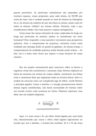 passos previsíveis. As partículas subatômicas são separadas por
enormes espaços, numa proporção, para cada átomo, de 99,999 por
cento de vazio. Isso é verdade quando se trata de átomos de hidrogênio
do ar, de átomos da madeira de que são feitas as mesas, assim como de
todos os átomos “sólidos” em nossas células. Portanto, tudo o que
consideramos sólido é tão vazio quanto o espaço intergaláctico.
Como essas tão vastas extensões de vazio, salpicadas de longe em
longe por partículas de matéria, podem se transformar em seres
humanos? Para responder a essa questão é necessária uma perspectiva
quântica. Com a compreensão do quantum, entramos numa vasta
realidade que abrange desde os quarks às galáxias. Ao mesmo tempo, o
comportamento da realidade quântica acaba ficando muito íntimo — de
fato, ela é a linha mais tênue que separa o corpo humano do corpo
cósmico.
Em seu projeto monumental para convencer todos os físicos a
seguirem certas leis consistentes e racionais, Isaac Newton explicava as
obras da natureza em termos de corpos sólidos, movimento em linhas
retas e constantes fixas que regulavam todos os eventos físicos. Este é o
modelo da natureza como um complicado jogo de bilhar, sendo Newton
o principal jogador. Como a matéria e a energia permaneceram dentro
dessas regras estabelecidas, não havia necessidade de teorizar sobre
um mundo oculto; tudo acontecia às claras. Podemos expressar essa
idéia com um simples diagrama:
Aqui, A é uma causa e B, um efeito. Estão ligados por uma linha
reta, demonstrando que causa e efeito estão ligados logicamente no
mundo que nos é familiar, o mundo dos sentidos. Se A e B são duas
 