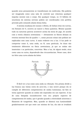 quando seus pensamentos se transformam em moléculas. Ela poderia
ser imaginada como uma sala de controle que relaciona qualquer
impulso mental com o corpo. Em qualquer tempo, os 15 bilhões de
neurônios do sistema nervoso podem ser coordenados com perfeita
precisão pelo comando abaixo dessa linha.
A mesma mudança de causas e efeitos, de linhas retas em curvas,
em formato de U, ocorreu ao nascer a física quântica. Mesmo quando
tudo na natureza parecia acontecer acima da mesa de jogo, de acordo
com a teoria clássica newtoniana — obviamente os físicos deixam os
eventos mentais fora do quadro —, umas poucas coisas não podiam ser
explicadas sem uma curva. A mais evidente era a luz. A luz pode se
comportar como A, uma onda, ou B, uma partícula. As duas são
totalmente diferentes na física newtoniana, já que as ondas são
imateriais e as partículas, concretas. Mas a luz, de algum modo, atua
como uma ou outra, dependendo das circunstâncias. Nesse caso, deve
ter feito uma curva abaixo da linha:
É fácil ver a luz como uma onda ou vibração. Um prisma divide a
luz branca nas várias cores do arco-íris, e isso ocorre porque ela se
compõe de diferentes comprimentos de ondas luminosas; tal fato se
torna aparente quando as ondas são separadas em um espectro. A luz
de uma lâmpada incandescente tem seu próprio espectro de
comprimentos de ondas, que é gerado quando a eletricidade atravessa o
filamento de tungstênio. Mas, quando se diminui sua luminosidade
gradativamente até que reste um mínimo de luz, ela não se irradiará
 