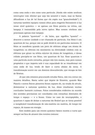 como uma onda e sim como uma partícula. (Ainda não existe nenhum
interruptor com dimmer que seja tão sensível e exato, mas os físicos
difundiram a luz de tal forma que ela expôs sua “granulosidade”.) A
natureza também equipou nossos olhos para reagirem fisicamente à luz
nesse nível quântico — se apenas um fóton penetra na retina, um
lampejo é transmitido pelo nervo óptico. Mas nossos cérebros não
processam apenas esse lampejo.
A palavra “quantum” — do latim, que significa “quanto” —
descreve a menor unidade a ser chamada de partícula. Um fóton é um
quantum de luz, porque não se pode dividi-lo em partículas menores. O
fóton se manifesta quando um jorro de elétrons atinge um átomo de
tungstênio; os elétrons em movimento na eletricidade colidem com os
elétrons que giram na órbita exterior do átomo de tungstênio, e dessa
colisão precipita-se um fóton, um quantum de luz. Esse quantum é
uma partícula muito estranha, porque não tem massa, mas para nossos
propósitos o que importa nele é sua capacidade de se transformar em
uma onda de luz, tendo de fazer a curva abaixo da mesa. A
transformação ocorre em um domínio desconhecido, que escapa às leis
de Newton.
Já que não estamos procurando estudar física, não vou entrar em
maiores detalhes. Basta saber que depois de Einstein, quando Max
Planck e outros físicos pioneiros foram capazes de, na virada do século,
demonstrar a natureza quântica da luz, disso resultaram muitas
conclusões bastante curiosas. Fatos considerados evidentes no mundo
dos sentidos precisaram ser conciliados com estranhas distorções de
tempo e espaço — e o foram. Como no caso do neuropeptídio, o
quantum é capaz de deixar a natureza tão flexível que se torna possível
a inexplicável transformação de não-matéria em matéria, de tempo em
espaço, de massa em energia.
Este modelo para um evento quântico básico mostra a curva que
sempre sai fora do alcance dos eventos comuns:
 