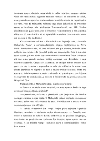 semanas antes, durante uma visita à Índia, um dos maiores sábios
vivos me transmitira algumas técnicas usadas há milhares de anos,
assegurando-me que elas restaurariam em minha mente as capacidades
de cura. Falo do Maharishi Mahesh Yogi, mais conhecido no Ocidente
como o fundador da Meditação Transcendental, ou MT. Venho
meditando há quase oito anos e prescrevo rotineiramente a MT a minha
clientela. (O mais irônico foi ter aprendido a meditar com um americano
em Boston, e não na Índia.)
Certa tarde eu visitava o Maharishi num lugarejo novo, chamado
Maharishi Nagar, a aproximadamente oitenta quilômetros de Nova
Délhi. Estávamos a sós, na casa modesta em que ele vive, cercada pelos
edifícios da escola e do hospital ainda em construção. Esse é um dos
raros locais que eu ainda considero como a verdadeira Índia. Sente-se
ali que uma grande cultura antiga conserva sua dignidade e sua
enorme sabedoria. Graças ao Maharishi, os antigos sábios védicos não
parecem tão remotos e separados de nós por milhares de anos, mas
muito próximos. O lugarejo, de fato, é muito próximo do local exato em
que o sr. Krishna passou a noite ensinando ao grande guerreiro Arjuna
os segredos da iluminação. A história é relembrada na poesia épica do
Bhagavad Gita.
Subitamente, o Maharishi falou, olhando para mim:
— Gostaria de vê-lo a sós, amanhã, em meu quarto. Pode vir logo
depois de sua meditação matinal?
Surpreendi-me, mas não o pressionei com perguntas. Na manhã
seguinte chegava a sua porta. O Maharishi estava sentado em posição
de lótus, sobre um sofá coberto de seda. Convidou-me a entrar e nos
sentamos juntos, em silêncio.
— Venho esperando um longo tempo para explicar algumas
técnicas especiais — declarou muito simplesmente. — Acredito que
serão a medicina do futuro. Eram conhecidas no passado longínquo,
mas foram se perdendo na confusão dos tempos; agora quero que as
conheça e, ao mesmo tempo, explique clara e cientificamente como
funcionam.
 