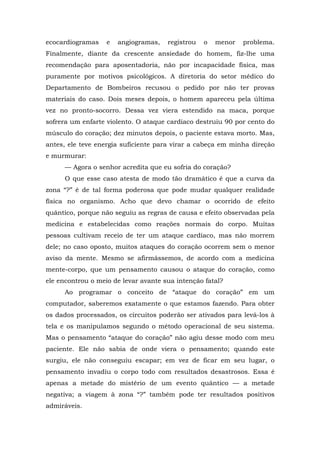 ecocardiogramas e angiogramas, registrou o menor problema.
Finalmente, diante da crescente ansiedade do homem, fiz-lhe uma
recomendação para aposentadoria, não por incapacidade física, mas
puramente por motivos psicológicos. A diretoria do setor médico do
Departamento de Bombeiros recusou o pedido por não ter provas
materiais do caso. Dois meses depois, o homem apareceu pela última
vez no pronto-socorro. Dessa vez viera estendido na maca, porque
sofrera um enfarte violento. O ataque cardíaco destruiu 90 por cento do
músculo do coração; dez minutos depois, o paciente estava morto. Mas,
antes, ele teve energia suficiente para virar a cabeça em minha direção
e murmurar:
— Agora o senhor acredita que eu sofria do coração?
O que esse caso atesta de modo tão dramático é que a curva da
zona “?” é de tal forma poderosa que pode mudar qualquer realidade
física no organismo. Acho que devo chamar o ocorrido de efeito
quântico, porque não seguiu as regras de causa e efeito observadas pela
medicina e estabelecidas como reações normais do corpo. Muitas
pessoas cultivam receio de ter um ataque cardíaco, mas não morrem
dele; no caso oposto, muitos ataques do coração ocorrem sem o menor
aviso da mente. Mesmo se afirmássemos, de acordo com a medicina
mente-corpo, que um pensamento causou o ataque do coração, como
ele encontrou o meio de levar avante sua intenção fatal?
Ao programar o conceito de “ataque do coração” em um
computador, saberemos exatamente o que estamos fazendo. Para obter
os dados processados, os circuitos poderão ser ativados para levá-los à
tela e os manipulamos segundo o método operacional de seu sistema.
Mas o pensamento “ataque do coração” não agiu desse modo com meu
paciente. Ele não sabia de onde viera o pensamento; quando este
surgiu, ele não conseguiu escapar; em vez de ficar em seu lugar, o
pensamento invadiu o corpo todo com resultados desastrosos. Essa é
apenas a metade do mistério de um evento quântico — a metade
negativa; a viagem à zona “?” também pode ter resultados positivos
admiráveis.
 