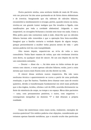 Outra paciente minha, uma senhora tímida de mais de 50 anos,
veio me procurar há dez anos queixando-se de fortes dores abdominais
e de icterícia. Imaginando que ela sofresse de cálculos biliares,
encaminhei-a imediatamente à cirurgia; porém, quando estava na mesa,
revelou-se um grande tumor maligno que lhe invadira o fígado, com
ramificações por toda a cavidade abdominal. Julgando o caso
inoperável, os cirurgiões fecharam a incisão sem tocar em nada. Como a
filha pediu para não contarmos nada à mãe, disse-lhe que os cálculos
biliares haviam sido removidos e que a operação fora bem-sucedida.
Imaginei que a família contaria a verdade depois de algum tempo,
porque provavelmente a mulher tinha poucos meses de vida — pelo
menos poderia vivê-los com tranqüilidade.
Oito meses depois, espantei-me ao vê-la de volta a meu
consultório. Vinha fazer exames de rotina, que não revelaram icterícia
nem dores, ou qualquer sinal de câncer. Só um ano depois ela me fez
um comentário estranho.
— Doutor — disse ela —, há dois anos eu tinha certeza de que
estava com câncer, e eram apenas cálculos biliares; então, jurei a mim
mesma que nunca mais ficaria nem um dia doente na vida.
O câncer dessa senhora nunca reapareceu. Ela não usou
nenhuma técnica e aparentemente se curou a partir de uma profunda
resolução, o que lhe bastou. Também devo chamar esse caso de evento
quântico, devido à transformação fundamental em nível mais profundo
que o dos órgãos, tecidos, células e até do DNA, ocorrida diretamente na
fonte de existência do corpo, no tempo e no espaço. Meus dois pacientes
— uma, com pensamentos positivos, e outro, com negativos —
conseguiram mergulhar no domínio “?” e dali ditaram a própria
realidade.
Casos tão misteriosos como esses serão, realmente, exemplos de
eventos quânticos? Um médico poderia criar objeções, considerando que
estamos apenas fazendo metáforas, que o mundo oculto das partículas
 