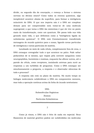 divide, no segundo dia da concepção, e começa a formar o sistema
nervoso no décimo oitavo? Como todos os eventos quânticos, algo
inexplicável acontece abaixo da superfície, para formar a inteligência
onisciente do DNA. O que nos importa não é o DNA ser complexo
demais para ser compreendido nem tratar-se de uma molécula
supergenial; o que torna o DNA tão misterioso é que ele vive no ponto
exato da transformação, como um quantum. Ele passa toda sua vida
gerando mais vida, o que definimos como a “inteligência ligada às
substâncias químicas”. O DNA está Constantemente transferindo
mensagens do mundo quântico para o nosso, ligando novas partículas
de inteligência e novas partículas de matéria.
Localizado no meio de cada célula, completamente fora de cena, o
DNA consegue coreografar tudo o que acontece no palco. Pode soltar
pedacinhos de si mesmo, que viajam pela corrente sanguínea como
neuropeptídios, hormônios e enzimas, enquanto faz aflorar outros, até a
parede da célula, como receptores, instalando antenas para ouvir as
respostas a um turbilhão de perguntas. Como o DNA consegue ser
simultaneamente a pergunta, a resposta e o observador silencioso de
todo o processo?
A resposta não está no plano da matéria. Há muito tempo os
biólogos moleculares subdividiram o DNA em componentes menores,
mas toda a operação continua acima da linha do inundo newtoniano:
DNA
Submoléculas Orgânicas
Átomos
Partículas Subatômicas
Como já vimos, o DNA não é feito de nada em especial. Seus
filamentos de material genético podem ser subdivididos em moléculas
 