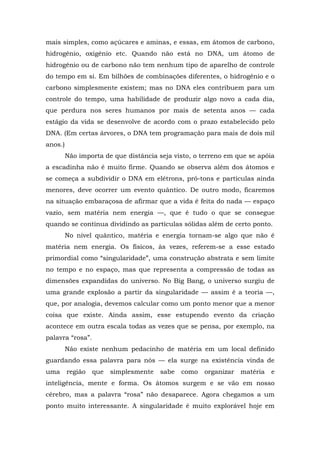 mais simples, como açúcares e aminas, e essas, em átomos de carbono,
hidrogênio, oxigênio etc. Quando não está no DNA, um átomo de
hidrogênio ou de carbono não tem nenhum tipo de aparelho de controle
do tempo em si. Em bilhões de combinações diferentes, o hidrogênio e o
carbono simplesmente existem; mas no DNA eles contribuem para um
controle do tempo, uma habilidade de produzir algo novo a cada dia,
que perdura nos seres humanos por mais de setenta anos — cada
estágio da vida se desenvolve de acordo com o prazo estabelecido pelo
DNA. (Em certas árvores, o DNA tem programação para mais de dois mil
anos.)
Não importa de que distância seja visto, o terreno em que se apóia
a escadinha não é muito firme. Quando se observa além dos átomos e
se começa a subdividir o DNA em elétrons, pró-tons e partículas ainda
menores, deve ocorrer um evento quântico. De outro modo, ficaremos
na situação embaraçosa de afirmar que a vida é feita do nada — espaço
vazio, sem matéria nem energia —, que é tudo o que se consegue
quando se continua dividindo as partículas sólidas além de certo ponto.
No nível quântico, matéria e energia tornam-se algo que não é
matéria nem energia. Os físicos, às vezes, referem-se a esse estado
primordial como “singularidade”, uma construção abstrata e sem limite
no tempo e no espaço, mas que representa a compressão de todas as
dimensões expandidas do universo. No Big Bang, o universo surgiu de
uma grande explosão a partir da singularidade — assim é a teoria —,
que, por analogia, devemos calcular como um ponto menor que a menor
coisa que existe. Ainda assim, esse estupendo evento da criação
acontece em outra escala todas as vezes que se pensa, por exemplo, na
palavra “rosa”.
Não existe nenhum pedacinho de matéria em um local definido
guardando essa palavra para nós — ela surge na existência vinda de
uma região que simplesmente sabe como organizar matéria e
inteligência, mente e forma. Os átomos surgem e se vão em nosso
cérebro, mas a palavra “rosa” não desaparece. Agora chegamos a um
ponto muito interessante. A singularidade é muito explorável hoje em
 