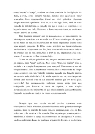 como “mente” e “corpo”, as duas escolhas possíveis da inteligência. As
duas, porém, estão sempre unidas, mesmo que aparentem estar
separadas. Para coordená-las, inseri um nível quântico, chamado
“corpo mecânico quântico”. Não se trata de algo físico, mas de uma
camada de inteligência, a camada em que o corpo se estrutura e se
organiza como um todo. Dela vem o know-how que torna as moléculas
“vivas”, em vez de inertes.
Não devemos assumir que os pensamentos se transformem em
mensageiros químicos, um de cada vez. É bem sabido que, de algum
modo, todos os bilhões de partículas de nosso organismo atuam como
uma grande molécula de DNA, como acontece no desenvolvimento
incrivelmente complexo de um feto, bem coordenado no útero da mãe —
do primeiro dia ao nono mês, todo o DNA de seu organismo atua como
um só. O mesmo se verifica conosco hoje.
Talvez os efeitos quânticos não estejam exclusivamente “lá fora”,
no espaço, mas “aqui” também. Não temos “buracos negros” onde a
matéria e a energia desaparecem para sempre? Chamamos a isso de
“esquecimento”. Não aumentamos e diminuímos a velocidade do tempo
como acontece com um viajante espacial, quando seu foguete acelera
até quase a velocidade da luz? E, ainda, quando um escritor é capaz de
pensar uma história toda em um instante, mesmo que leve horas para
escrevê-la? Em compensação, podemos passar meia hora nos
esforçando para lembrar o nome de alguém, o que surgirá
instantaneamente no momento em que encontrarmos a zona intemporal
chamada memória, de onde o tal nome será recuperado.
Sempre que um evento mental precisa encontrar uma
contrapartida física, trabalha por meio do mecanismo quântico do corpo
humano. Esse é o segredo da forma como se associam sem erros os dois
universos: o da mente e o da matéria. Não importa que possam parecer
diferentes, a mente e o corpo estão embebidos de inteligência. A ciência
tende ao ceticismo diante de qualquer argumento de que é a inteligência
 