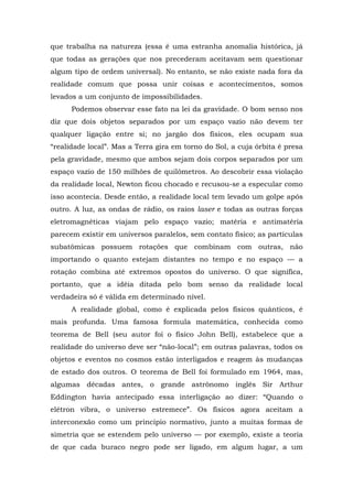 que trabalha na natureza (essa é uma estranha anomalia histórica, já
que todas as gerações que nos precederam aceitavam sem questionar
algum tipo de ordem universal). No entanto, se não existe nada fora da
realidade comum que possa unir coisas e acontecimentos, somos
levados a um conjunto de impossibilidades.
Podemos observar esse fato na lei da gravidade. O bom senso nos
diz que dois objetos separados por um espaço vazio não devem ter
qualquer ligação entre si; no jargão dos físicos, eles ocupam sua
“realidade local”. Mas a Terra gira em torno do Sol, a cuja órbita é presa
pela gravidade, mesmo que ambos sejam dois corpos separados por um
espaço vazio de 150 milhões de quilômetros. Ao descobrir essa violação
da realidade local, Newton ficou chocado e recusou-se a especular como
isso acontecia. Desde então, a realidade local tem levado um golpe após
outro. A luz, as ondas de rádio, os raios laser e todas as outras forças
eletromagnéticas viajam pelo espaço vazio; matéria e antimatéria
parecem existir em universos paralelos, sem contato físico; as partículas
subatômicas possuem rotações que combinam com outras, não
importando o quanto estejam distantes no tempo e no espaço — a
rotação combina até extremos opostos do universo. O que significa,
portanto, que a idéia ditada pelo bom senso da realidade local
verdadeira só é válida em determinado nível.
A realidade global, como é explicada pelos físicos quânticos, é
mais profunda. Uma famosa formula matemática, conhecida como
teorema de Bell (seu autor foi o físico John Bell), estabelece que a
realidade do universo deve ser “não-local”; em outras palavras, todos os
objetos e eventos no cosmos estão interligados e reagem às mudanças
de estado dos outros. O teorema de Bell foi formulado em 1964, mas,
algumas décadas antes, o grande astrônomo inglês Sir Arthur
Eddington havia antecipado essa interligação ao dizer: “Quando o
elétron vibra, o universo estremece”. Os físicos agora aceitam a
interconexão como um princípio normativo, junto a muitas formas de
simetria que se estendem pelo universo — por exemplo, existe a teoria
de que cada buraco negro pode ser ligado, em algum lugar, a um
 