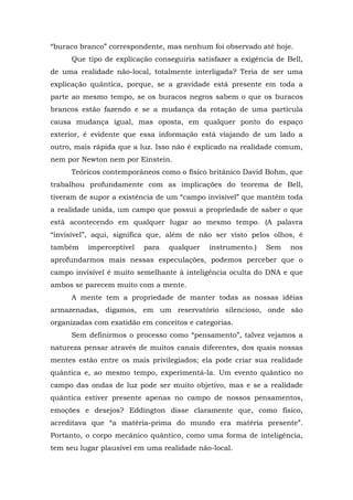 “buraco branco” correspondente, mas nenhum foi observado até hoje.
Que tipo de explicação conseguiria satisfazer a exigência de Bell,
de uma realidade não-local, totalmente interligada? Teria de ser uma
explicação quântica, porque, se a gravidade está presente em toda a
parte ao mesmo tempo, se os buracos negros sabem o que os buracos
brancos estão fazendo e se a mudança da rotação de uma partícula
causa mudança igual, mas oposta, em qualquer ponto do espaço
exterior, é evidente que essa informação está viajando de um lado a
outro, mais rápida que a luz. Isso não é explicado na realidade comum,
nem por Newton nem por Einstein.
Teóricos contemporâneos como o físico britânico David Bohm, que
trabalhou profundamente com as implicações do teorema de Bell,
tiveram de supor a existência de um “campo invisível” que mantém toda
a realidade unida, um campo que possui a propriedade de saber o que
está acontecendo em qualquer lugar ao mesmo tempo. (A palavra
“invisível”, aqui, significa que, além de não ser visto pelos olhos, é
também imperceptível para qualquer instrumento.) Sem nos
aprofundarmos mais nessas especulações, podemos perceber que o
campo invisível é muito semelhante à inteligência oculta do DNA e que
ambos se parecem muito com a mente.
A mente tem a propriedade de manter todas as nossas idéias
armazenadas, digamos, em um reservatório silencioso, onde são
organizadas com exatidão em conceitos e categorias.
Sem definirmos o processo como “pensamento”, talvez vejamos a
natureza pensar através de muitos canais diferentes, dos quais nossas
mentes estão entre os mais privilegiados; ela pode criar sua realidade
quântica e, ao mesmo tempo, experimentá-la. Um evento quântico no
campo das ondas de luz pode ser muito objetivo, mas e se a realidade
quântica estiver presente apenas no campo de nossos pensamentos,
emoções e desejos? Eddington disse claramente que, como físico,
acreditava que “a matéria-prima do mundo era matéria presente”.
Portanto, o corpo mecânico quântico, como uma forma de inteligência,
tem seu lugar plausível em uma realidade não-local.
 
