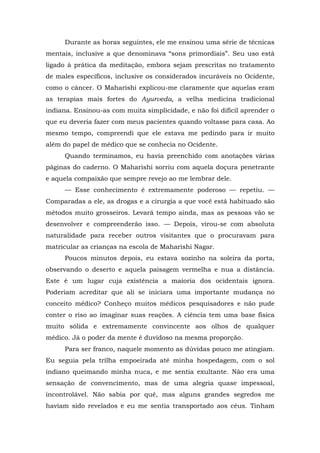 Durante as horas seguintes, ele me ensinou uma série de técnicas
mentais, inclusive a que denominava “sons primordiais”. Seu uso está
ligado à prática da meditação, embora sejam prescritas no tratamento
de males específicos, inclusive os considerados incuráveis no Ocidente,
como o câncer. O Maharishi explicou-me claramente que aquelas eram
as terapias mais fortes do Ayurveda, a velha medicina tradicional
indiana. Ensinou-as com muita simplicidade, e não foi difícil aprender o
que eu deveria fazer com meus pacientes quando voltasse para casa. Ao
mesmo tempo, compreendi que ele estava me pedindo para ir muito
além do papel de médico que se conhecia no Ocidente.
Quando terminamos, eu havia preenchido com anotações várias
páginas do caderno. O Maharishi sorriu com aquela doçura penetrante
e aquela compaixão que sempre revejo ao me lembrar dele.
— Esse conhecimento é extremamente poderoso — repetiu. —
Comparadas a ele, as drogas e a cirurgia a que você está habituado são
métodos muito grosseiros. Levará tempo ainda, mas as pessoas vão se
desenvolver e compreenderão isso. — Depois, virou-se com absoluta
naturalidade para receber outros visitantes que o procuravam para
matricular as crianças na escola de Maharishi Nagar.
Poucos minutos depois, eu estava sozinho na soleira da porta,
observando o deserto e aquela paisagem vermelha e nua a distância.
Este é um lugar cuja existência a maioria dos ocidentais ignora.
Poderiam acreditar que ali se iniciara uma importante mudança no
conceito médico? Conheço muitos médicos pesquisadores e não pude
conter o riso ao imaginar suas reações. A ciência tem uma base física
muito sólida e extremamente convincente aos olhos de qualquer
médico. Já o poder da mente é duvidoso na mesma proporção.
Para ser franco, naquele momento as dúvidas pouco me atingiam.
Eu seguia pela trilha empoeirada até minha hospedagem, com o sol
indiano queimando minha nuca, e me sentia exultante. Não era uma
sensação de convencimento, mas de uma alegria quase impessoal,
incontrolável. Não sabia por quê, mas alguns grandes segredos me
haviam sido revelados e eu me sentia transportado aos céus. Tinham
 