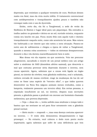 depressão, que resistiam a qualquer tentativa de cura. Nenhum desses
males era fatal, mas ela vivia muito infeliz. O tratamento convencional
com antidepressivos e tranquilizantes ajudou pouco e também não
consegui nada com o uso do Ayurveda.
Então, certo dia, ela foi a Tanglewood, a sede de verão da
Sinfônica de Boston e lugar ideal para um piquenique. Ela estendeu a
toalha xadrez no gramado e deitou-se ao sol, ouvindo música, enquanto
comia seu lanche em paz. Ficou muito feliz com aquilo tudo e dormiu
tranquilamente naquela noite, como não acontecia há anos. Mas estava
tão habituada a ser doente que não notou a nova situação. Passou-se
outro ano de sofrimentos e chegou a época de voltar a Tanglewood,
quando a mesma coisa aconteceu — todos os sintomas desapareceram
durante o dia e ela dormiu maravilhosamente bem à noite.
Mas dessa vez ela reparou no que acontecia. Veio me procurar
alegremente, sacudindo o recorte de um jornal médico com um artigo
sobre a síndrome de SAD (desordem afetiva sazonal), que descrevia o
mal que costuma provocar séria depressão durante o inverno, sem
causa aparente. Agora, sabemos que a causa está ligada ao órgão
pineal, no interior do cérebro; essa glândula endócrina, oval e achatada,
embora cercada de massa cerebral, reage às mudanças da luz do sol
como se fosse uma espécie de “terceiro olho”, o que todos querem
desenvolver na Nova Era (alguns animais menos evoluídos, como a
lampreia, realmente possuem um terceiro olho). Em certas pessoas, a
exposição insuficiente ao sol, no inverno, dispara suas secreções
pineais; a glândula passa a produzir em excesso um hormônio chamado
melatonina, que provoca depressão.
— Veja — disse ela —, tenho sofrido essa síndrome o tempo todo e
bastou que me sentasse ao sol para ficar novamente com a glândula
pineal normal.
— Sinto muito — respondi —, mas essa doença costuma aparecer
no inverno. — O rosto dela demonstrou desapontamento e logo
prossegui: — No entanto, você colocou o dedo num ponto muito
importante; agora sabemos que sofre de uma deficiência que tem
 