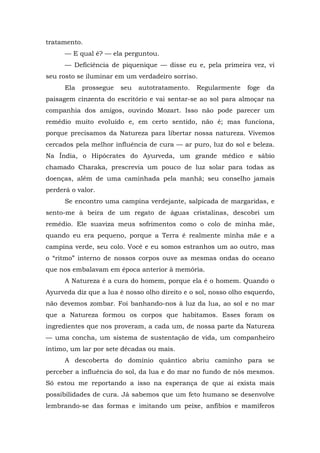 tratamento.
— E qual é? — ela perguntou.
— Deficiência de piquenique — disse eu e, pela primeira vez, vi
seu rosto se iluminar em um verdadeiro sorriso.
Ela prossegue seu autotratamento. Regularmente foge da
paisagem cinzenta do escritório e vai sentar-se ao sol para almoçar na
companhia dos amigos, ouvindo Mozart. Isso não pode parecer um
remédio muito evoluído e, em certo sentido, não é; mas funciona,
porque precisamos da Natureza para libertar nossa natureza. Vivemos
cercados pela melhor influência de cura — ar puro, luz do sol e beleza.
Na Índia, o Hipócrates do Ayurveda, um grande médico e sábio
chamado Charaka, prescrevia um pouco de luz solar para todas as
doenças, além de uma caminhada pela manhã; seu conselho jamais
perderá o valor.
Se encontro uma campina verdejante, salpicada de margaridas, e
sento-me à beira de um regato de águas cristalinas, descobri um
remédio. Ele suaviza meus sofrimentos como o colo de minha mãe,
quando eu era pequeno, porque a Terra é realmente minha mãe e a
campina verde, seu colo. Você e eu somos estranhos um ao outro, mas
o “ritmo” interno de nossos corpos ouve as mesmas ondas do oceano
que nos embalavam em época anterior à memória.
A Natureza é a cura do homem, porque ela é o homem. Quando o
Ayurveda diz que a lua é nosso olho direito e o sol, nosso olho esquerdo,
não devemos zombar. Foi banhando-nos à luz da lua, ao sol e no mar
que a Natureza formou os corpos que habitamos. Esses foram os
ingredientes que nos proveram, a cada um, de nossa parte da Natureza
— uma concha, um sistema de sustentação de vida, um companheiro
íntimo, um lar por sete décadas ou mais.
A descoberta do domínio quântico abriu caminho para se
perceber a influência do sol, da lua e do mar no fundo de nós mesmos.
Só estou me reportando a isso na esperança de que aí exista mais
possibilidades de cura. Já sabemos que um feto humano se desenvolve
lembrando-se das formas e imitando um peixe, anfíbios e mamíferos
 