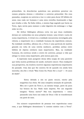 primordiais. As descobertas quânticas nos permitem penetrar em
nossos próprios átomos e relembrar o universo primordial. Em eras
passadas, surgiram no universo a luz e o calor para durar 20 bilhões de
anos; mas cada ser humano é uma nova centelha iluminando o fogo
que irradia a vida. Na Índia védica, o mesmo fogo sagrado que havia na
Terra, Agni, servia para nomear o calor digestivo do estômago e o fogo
solar no céu.
Sir Arthur Eddington afirmou certa vez que duas realidades
deviam ser conhecidas em seus próprios termos: uma trivial e outra de
suma importância. A trivial era a realidade mecanicista investigada pela
ciência; a importante era a realidade humana da experiência comum.
Na realidade científica, afirmou ele, a Terra é uma partícula de matéria
girando em volta de uma estrela medíocre, perdidas ambas entre
bilhões de objetos estelares mais importantes. Mas, na realidade
humana, ela continua sendo o centro do universo, porque a vida que
abriga é a única coisa importante, pelo menos para nós.
A expressão mais pungente dessa idéia surgiu de uma paciente
que tinha muitos problemas de saúde, inclusive câncer. Para readquirir
sua perspectiva, ela resolveu escrever algumas experiências importantes
do passado. Uma das que lhe ocorreu foi de quando era ainda bem
mocinha; deu-lhe o título “Mas Como Eu Posso Ser a Lua? — 16 anos
de idade”.
Estou deitada a sós no pasto escuro, exceto pela
magnética lua cheia. Há uma completa sensação de quietude.
Meu ser é parte da Terra e, ao mesmo tempo, parte da pura
luz branca da lua. Nada mais importa. Por um segundo
imagino: “Estou morta?” Não tem importância — estou
passando uma hora nas mãos de Deus e Ele se transformará
em parte de mim.
Um número surpreendente de pessoas teve experiências como
essa, a que Eddington denominava “o contato místico com a Terra”.
 