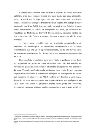 Existem outras coisas para se dizer a respeito do corpo mecânico
quântico, mas não consigo pensar em mais nada que seja necessário
saber. A medicina de hoje quer dar um salto além dos problemas
atuais, só que esse desejo se transformou em espera. Um colega meu de
faculdade, em Nova Délhi, teve ascensão meteórica nos Estados Unidos
como pesquisador e, antes de completar 45 anos, já lecionava na
Faculdade de Medicina de Harvard. Recentemente, jantamos juntos em
um restaurante de Boston e depois, durante a conversa, ele fez uma
previsão:
— Houve uma reunião com os principais pesquisadores de
medicina em Washington — comentou sombriamente — e todos
concordamos que até 2010, aproximadamente, ainda não haverá cura
para os casos mais graves de câncer e nenhum avanço na compreensão
da AIDS.
Esse sombrio prognóstico deve ser evitado a qualquer preço. Pode
ser impecável do ponto de vista científico, mas não faz sentido na
perspectiva quântica. Somos todos eficientes navegadores nos domínios
da zona “?”, onde a ciência ainda tateia com uma réstia de luz. Isso não
sugere uma solução? Os misteriosos colapsos da inteligência do corpo,
que ocorrem no câncer e na AIDS, podem ser devidos a uma única
distorção — uma curva errada nas regiões ocultas da inteligência do
DNA. Para ver como o problema mente-corpo pode ser resolvido,
precisamos examinar mais de perto essas curvas e sua origem invisível.†
†
Este livro foi digitalizado e distribuído GRATUITAMENTE pela equipe Digital Source com a intenção de facilitar o acesso ao
conhecimento a quem não pode pagar e também proporcionar aos Deficientes Visuais a oportunidade de conhecerem novas
obras.
Se quiser outros títulos nos procure http://groups.google.com/group/Viciados_em_Livros, será um prazer recebê-lo em nosso
grupo.
 