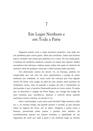 7
Em Lugar Nenhum e
em Toda a Parte
Ninguém jamais verá o corpo mecânico quântico. Isso pode ser
um problema para muita gente. Além dos cientistas, todos nós ficamos
mais à vontade com coisas que podemos ver e tocar. De um modo geral,
a história da medicina moderna consiste na busca dos objetos sólidos
causadores das doenças, embora quase todas elas ajam no domínio do
invisível, além de qualquer coisa que o olho humano pode perceber.
Um observador atento do século 15, na Europa, poderia ter
conjeturado que um rato em casa representava o perigo da peste
bubônica (na realidade, os ratos eram tão comuns que essa ligação
nunca foi feita); uma pulga no pêlo do rato estaria mais próxima da
verdadeira causa, mas só quando o sangue do rato é examinado no
microscópio é que a bactéria Pasteurella pestis se torna visível. É assim
que se descobriu o enigma da Peste Negra, um castigo tão antigo da
raça humana que, acredita-se, dizimou o exército persa quando
marchava contra a Grécia, no século V a.C.
Sem o microscópio, o que seria uma bactéria? Algo invisível a olho
nu, e, ao mesmo tempo, tão grande quanto o mundo, já que alcança
todos os lugares da Terra, até os pólos. Chegaria e sairia como a
fumaça, penetrando pelas portas e janelas bem seladas. Se
acreditássemos apenas em nossos sentidos, a capacidade de um
organismo de estar por toda a parte e em nenhum lugar ao mesmo
 