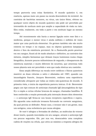 tempo pareceria uma coisa fantástica. O mundo quântico é, em
essência, apenas mais um passo na escala descendente do invisível. Ao
contrário de bactérias menores, ou vírus, um único fóton, elétron ou
qualquer outro objeto do mundo quântico não pode ser percebido por
intermédio de nenhum meio que amplie a capacidade de visão ou tato.
Eles estão, realmente, em toda a parte e em nenhum lugar ao mesmo
tempo.
Até recentemente não havia a menor ligação entre esse fato e a
medicina, porque o menor vírus é ainda milhões e milhões de vezes
maior que uma partícula elementar. Os germes também não são muito
estáveis no tempo e no espaço, mas os objetos quânticos lampejam
dentro e fora da existência previsível. Se a Pasteurella pestis penetrar
em seu sangue, ficará ali de modo absoluto e definitivo, ao contrário dos
mésons, simples fantasmas que deixam traços luminosos numa chapa
fotográfica, durante poucos milionésimos de segundo, e desaparecem da
existência material; e muito diferente do neutrino, que atravessa todo
nosso planeta sem ser percebido e sem que nada obstrua seu caminho.
Essa ampla diferença na escala entre médicos e físicos quânticos
manteve as duas ciências a salvo e afastadas até 1987, quando um
imunologista francês, Jacques Benveniste, realizou uma experiência
considerada ultrajante por todas as visões não-quânticas do mundo. À
primeira vista, o início da experiência pareceu inócuo. O dr. Benveniste
pegou um tipo comum de anticorpo chamado IgE (imunoglobina do tipo
E) e o expôs a certas células brancas do sangue, chamadas basófilos. É
bem conhecida a reação provocada pela interação desses dois elementos
— o anticorpo IgE firma-se nos locais receptores específicos e espera.
Ele aguarda uma molécula invasora flutuando na corrente sanguínea,
da qual precisa se defender. Nesse caso, o invasor não é um germe, mas
um antígeno, uma substância que causa alergias.
Se você é alérgico a ferroadas de abelhas, as moléculas do veneno
desse inseto, quando inoculadas em seu sangue, atraem o anticorpo IgE
em poucos segundos. Ele, por sua vez, desencadeia uma complexa
cadeia de reações na célula, que ativa ao máximo a resposta alérgica do
 