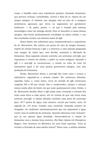 corpo; o basófilo solta uma substância química chamada histamina,
que provoca inchaço, vermelhidão, coceira e falta de ar, típicos de um
ataque alérgico. O mistério nas alergias está no fato de o antígeno
(substância agressora que entra no organismo) ser geralmente
inofensivo — lã, pólen, poeira —, só que é tratado pelo sistema
imunológico como um inimigo mortal. Para se descobrir a causa dessas
alergias, elas foram profundamente estudadas no plano celular, e um
dos resultados revelou um domínio maior do IgE.
Esses dados são suficientes para compreendermos a experiência
do dr. Benveniste. Ele coletou um pouco de soro de sangue humano,
repleto de células brancas e IgE, e o misturou a uma solução preparada
com sangue de cabra que, sem dúvida, acionaria a liberação de
histamina. Essa segunda solução continha um anticorpo anti-IgE, que
representa o veneno da abelha, o pólen ou outro antígeno. Quando o
IgE e o anti-IgE se encontraram, a reação no tubo de teste foi
exatamente igual à de uma pessoa gravemente alérgica, com alta
produção de histamina.
Então, Benveniste diluiu o anti-IgE dez vezes mais e tornou a
adicioná-lo, seguindo-se a mesma reação. Ele continuou diluindo,
seguidas vezes, e, como antes, cerca da metade do IgE continuava
reagindo (40 a 60 por cento). Isso o surpreendeu, porque a solução
estava muito além do limite em que seria quimicamente ativa. Então, o
dr. Benveniste decidiu diluir o IgE ainda mais, tornando a solução dez
vezes mais fraca a cada prova, até ter certeza de que não havia mais
nenhum anti-IgE. A última diluição continha uma parte de anticorpo
para 10120 partes de água; esse número, escrito por inteiro, seria 10
seguido de 119 zeros. Usando uma constante chamada número de
Avogadro, ele confirmou matematicamente que era impossível a água
conter uma só molécula de anticorpo. Quando adicionou essa “solução”,
que já era apenas água destilada, desencadeou-se a reação de
histamina com a mesma força anterior. (No filme clássico de Humphrey
Bogart, Uma Aventura na Martinica, há uma frase capciosa: “Você já
recebeu a ferroada de uma abelha morta?” Neste caso, a abelha também
 