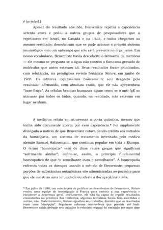 é invisível.)
Apesar do resultado absurdo, Benveniste repetiu a experiência
setenta vezes e pediu a outros grupos de pesquisadores que a
repetissem em Israel, no Canadá e na Itália, e todos chegaram ao
mesmo resultado: descobriram que se pode acionar o próprio sistema
imunológico com um anticorpo que não está presente no organismo. Em
nosso vocabulário, Benveniste havia descoberto o fantasma da memória
— ele mesmo se pergunta se a água não contém o fantasma gravado de
moléculas que antes estavam ali. Seus resultados foram publicados,
com relutância, na prestigiosa revista britânica Nature, em junho de
1988. Os editores expressaram francamente seu desgosto pelo
resultado, afirmando, com absoluta razão, que ele não apresentava
“base física”. As células brancas humanas agiam como se o anti-IgE as
atacasse por todos os lados, quando, na realidade, não estavam em
lugar nenhum.
A medicina reluta em atravessar a porta quântica, mesmo que
tenha sido claramente aberta por essa experiência.* Foi amplamente
divulgada a notícia de que Benveniste estava dando crédito aos métodos
da homeopatia, um sistema de tratamento inventado pelo médico
alemão Samuel Hahnemann, que continua popular em toda a Europa.
O termo “homeopatia” vem de duas raízes gregas que significam
“sofrimento similar”; define-se, assim, o princípio fundamental
homeopático de que “o semelhante cura o semelhante”. A homeopatia
enfrenta todas as doenças usando o método de Benveniste: pequenas
porções de substâncias antagônicas são administradas ao paciente para
que ele construa uma imunidade ou afaste a doença já instalada.
* Em julho de 1988, um mês depois de publicar as descobertas de Benveniste, Nature
enviou uma equipe de investigação à França para assistir a sua experiência e
esclarecer a descrença geral. Infelizmente, ele não foi capaz de repetir resultados
consistentes na presença dos visitantes; algumas tentativas foram bem-sucedidas e
outras, não. Posteriormente, Nature repudiou seu trabalho, dizendo que os resultados
eram uma “decepção”. Seguiu-se calorosa controvérsia que persiste até hoje.
Benveniste ainda defende seu trabalho (o relatório original foi assinado por mais doze
 