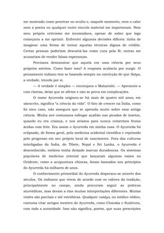 me mostrado como penetrar no oculto e, naquele momento, nem o calor
nem a poeira ou qualquer outro vínculo material me importavam. Nem
meu próprio ceticismo me incomodava, apesar de saber que logo
começaria a me oprimir. Enfrentei algumas decisões difíceis: tinha de
imaginar uma forma de tornar aquelas técnicas dignas de crédito.
Certas pessoas poderiam descartá-las como cura pela fé; outras me
acusariam de vender falsas esperanças.
Precisava demonstrar que aquela era uma ciência por seus
próprios méritos. Como fazer isso? A resposta acabaria por surgir. O
pensamento indiano tem se baseado sempre na convicção de que Satya,
a verdade, triunfa por si.
— A verdade é simples — encorajava o Maharishi. — Apresente-a
com clareza, deixe que se afirme e não se perca em complicações.
O nome Ayurveda originou-se há mais de quatro mil anos; em
sânscrito, significa “a ciência da vida”. O fato de crescer na Índia, como
foi meu caso, não assegura que se aprenda muito sobre essa antiga
ciência. Minha avó costumava esfregar açafrão nas picadas de insetos,
quando eu era criança, e nos avisava para nunca comermos frutas
ácidas com leite. Era assim o Ayurveda em minha casa. O Ayurveda foi
eclipsado, de forma geral, pela medicina ocidental científica e reprimido
pelo progresso em seu próprio local de nascimento. Fora das culturas
interligadas da Índia, do Tibete, Nepal e Sri Lanka, o Ayurveda é
desconhecido, embora tenha deixado marcas duradouras. Os sistemas
populares de medicina oriental que lançaram algumas raízes no
Ocidente, como a acupuntura chinesa, foram baseados nos princípios
do Ayurveda há milhares de anos.
O conhecimento primordial do Ayurveda dispersou-se através dos
séculos. Os indianos que vivem de acordo com os valores da tradição,
principalmente no campo, ainda procuram seguir as práticas
aiurvédicas, mas deram a elas muitas interpretações diferentes. Muitas
visões são parciais e até estrábicas. Qualquer vaidya, ou médico védico,
costuma citar antigos mestres do Ayurveda, como Charaka e Sushruta,
com toda a autoridade. Isso não significa, porém, que suas prescrições
 