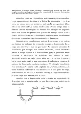 pesquisadores de quatro países). Embora a capacidade de recordar da água seja
inexplicável, não se pode, porém, imputar-lhe a capacidade de esquecer! Esses podem
ser os dois lados de uma mesma moeda.
Quando a medicina convencional aplica uma vacina antivariólica,
o que aparentemente funciona é a lógica da homeopatia — o vírus
morto na vacina estimula anticorpos antivaríola no organismo. (Esse
método de lutar contra a varíola existe desde a China antiga, onde os
médicos usavam escamações das feridas para esfregar em pequenos
cortes nos braços das pessoas que queriam se proteger contra o mal.)
Porém, diferindo da vacina, a homeopatia baseia-se mais nos sintomas
do que nos verdadeiros organismos causadores da doença.
Servindo-se de um elaborado sistema de venenos e ervas tóxicas
que imitam os sintomas da verdadeira doença, a homeopatia dá ao
corpo uma amostra do que ele quer curar. As sementes trituradas de
Nux-vomica, por exemplo, que contêm estricnina, seriam receitadas
contra a fadiga crônica e a irritabilidade, porque produzem esses
sintomas. A experiência de Benveniste não endossa a lógica
homeopática como um todo, exceto sob o aspecto em que demonstra
que o corpo pode reagir a uma micro-dose de substância estranha. O
restante da homeopatia continua ambíguo. (O princípio “semelhante
cura semelhante” é aceito e até ampliado no Ayurveda, determinando
ervas, minerais e até cores e sons relacionados a cada parte do corpo,
no tratamento. No entanto, o Ayurveda não segue a lógica homeopática
de que o corpo deve adoecer para se curar.)
Acredito que a importância mais profunda da experiência de
Benveniste seja a demonstrada em um dos diagramas quânticos do
último capítulo:
 