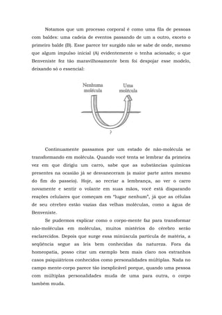 Notamos que um processo corporal é como uma fila de pessoas
com baldes: uma cadeia de eventos passando de um a outro, exceto o
primeiro balde (B). Esse parece ter surgido não se sabe de onde, mesmo
que algum impulso inicial (A) evidentemente o tenha acionado; o que
Benveniste fez tão maravilhosamente bem foi despojar esse modelo,
deixando só o essencial:
Continuamente passamos por um estado de não-molécula se
transformando em molécula. Quando você tenta se lembrar da primeira
vez em que dirigiu um carro, sabe que as substâncias químicas
presentes na ocasião já se desvaneceram (a maior parte antes mesmo
do fim do passeio). Hoje, ao recriar a lembrança, ao ver o carro
novamente e sentir o volante em suas mãos, você está disparando
reações celulares que começam em “lugar nenhum”, já que as células
de seu cérebro estão vazias das velhas moléculas, como a água de
Benveniste.
Se pudermos explicar como o corpo-mente faz para transformar
não-moléculas em moléculas, muitos mistérios do cérebro serão
esclarecidos. Depois que surge essa minúscula partícula de matéria, a
seqüência segue as leis bem conhecidas da natureza. Fora da
homeopatia, posso citar um exemplo bem mais claro nos estranhos
casos psiquiátricos conhecidos como personalidades múltiplas. Nada no
campo mente-corpo parece tão inexplicável porque, quando uma pessoa
com múltiplas personalidades muda de uma para outra, o corpo
também muda.
 