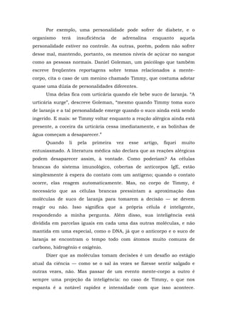 Por exemplo, uma personalidade pode sofrer de diabete, e o
organismo terá insuficiência de adrenalina enquanto aquela
personalidade estiver no controle. As outras, porém, podem não sofrer
desse mal, mantendo, portanto, os mesmos níveis de açúcar no sangue
como as pessoas normais. Daniel Goleman, um psicólogo que também
escreve freqüentes reportagens sobre temas relacionados a mente-
corpo, cita o caso de um menino chamado Timmy, que costuma adotar
quase uma dúzia de personalidades diferentes.
Uma delas fica com urticária quando ele bebe suco de laranja. “A
urticária surge”, descreve Goleman, “mesmo quando Timmy toma suco
de laranja e a tal personalidade emerge quando o suco ainda está sendo
ingerido. E mais: se Timmy voltar enquanto a reação alérgica ainda está
presente, a coceira da urticária cessa imediatamente, e as bolinhas de
água começam a desaparecer.”
Quando li pela primeira vez esse artigo, fiquei muito
entusiasmado. A literatura médica não declara que as reações alérgicas
podem desaparecer assim, à vontade. Como poderiam? As células
brancas do sistema imunológico, cobertas de anticorpos IgE, estão
simplesmente à espera do contato com um antígeno; quando o contato
ocorre, elas reagem automaticamente. Mas, no corpo de Timmy, é
necessário que as células brancas pressintam a aproximação das
moléculas de suco de laranja para tomarem a decisão — se devem
reagir ou não. Isso significa que a própria célula é inteligente,
respondendo a minha pergunta. Além disso, sua inteligência está
dividida em parcelas iguais em cada uma das outras moléculas, e não
mantida em uma especial, como o DNA, já que o anticorpo e o suco de
laranja se encontram o tempo todo com átomos muito comuns de
carbono, hidrogênio e oxigênio.
Dizer que as moléculas tomam decisões é um desafio ao estágio
atual da ciência — como se o sal às vezes se fizesse sentir salgado e
outras vezes, não. Mas passar de um evento mente-corpo a outro é
sempre uma projeção da inteligência: no caso de Timmy, o que nos
espanta é a notável rapidez e intensidade com que isso acontece.
 