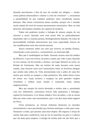 Quando percebemos o fato de que ele escolhe ser alérgico — senão,
como poderia desencadear e afastar a crise de urticária? —, encaramos
a possibilidade de que também podemos estar escolhendo nossas
doenças. Não temos consciência dessa escolha, porque ela é tomada
muito abaixo do nível de nossos pensamentos conscientes. Mas, se está
presente, deveríamos também ser capazes de mudá-la.
Todos nós podemos mudar a biologia de nossos corpos, de um
extremo a outro. Quando você está muito feliz ou profundamente
deprimido, não é a mesma pessoa, fisiologicamente falando. Os casos de
personalidade múltipla demonstram que essa capacidade interna de
nos modificarmos está sob controle preciso.
Quero comentar sobre um caso que ocorreu na família Chopra,
relacionado a este assunto e, curiosamente, ao anticorpo IgE.
Meu pai é cardiologista na Índia. Durante muitos anos foi médico
do Exército, o que nos levava, de posto a posto, por todo o país. Quando
eu era criança, ele foi enviado a Jammu, um lugar distante ao norte, no
Estado de Cachemira. Não me lembro de nada durante essa nossa
estada, mas durante anos ouvi comentários sobre as horríveis alergias
que minha mãe sofreu lá. Vivia atormentada com o pólen de uma flor
nativa que enchia os campos a cada primavera. Ela sofria fortes crises
de asma; seu corpo inchava e surgiam na pele grandes vergões
vermelhos e bolhas (esse estado é conhecido como edema
angioneurótico).
Meu pai sempre foi muito devotado a minha mãe e, penalizado
com seu sofrimento, costumava levá-la toda primavera a Srinagar,
capital de Cachemira. O ar dessa cidade é livre do pólen, e ela se sentia
feliz por estar nesse vale montanhoso, que é um dos mais belos lugares
da Terra.
Certa primavera, as chuvas violentas deixaram as estradas
intransitáveis e meu pai decidiu que deviam antecipar a volta para casa.
Tomaram o avião, que pousou uma hora depois. Ele segurou o braço de
minha mãe para confortá-la, mas já via as manchas na pele e o esforço
que ela fazia para respirar. A alergia de minha mãe era tão forte que o
 