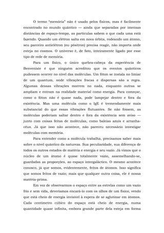 O termo “memória” não é usado pelos físicos, mas é facilmente
encontrado no mundo quântico — ainda que separadas por imensas
distâncias de espaço-tempo, as partículas sabem o que cada uma está
fazendo. Quando um elétron salta em nova órbita, rodeando um átomo,
seu parceiro antielétron (ou pósitron) precisa reagir, não importa onde
esteja no cosmos. O universo é, de fato, inteiramente ligado por esse
tipo de rede de memória.
Para um físico, o único quebra-cabeça da experiência de
Benveniste é que ninguém acreditou que os eventos quânticos
pudessem ocorrer no nível das moléculas. Um fóton se instala no limiar
de um quantum, onde vibrações fracas e dispersas são a regra.
Algumas dessas vibrações morrem no nada, enquanto outras se
ampliam e entram na realidade material como energia. Para começar,
como o fóton não é quase nada, pode lampejar dentro e fora da
existência. Mas uma molécula como o IgE é tremendamente mais
substancial do que essas vibrações flutuantes. Se não fossem, as
moléculas poderiam saltar dentro e fora da existência sem aviso —
junto com coisas feitas de moléculas, como baleias azuis e arranha-
céus. Já que isso não acontece, não pareceu necessário investigar
moléculas com memória.
Para entender como a molécula trabalha, precisamos saber mais
sobre o nível quântico da natureza. Sua peculiaridade, sua diferença de
todos os outros estados de matéria e energia e seu vazio. Já vimos que o
núcleo de um átomo é quase totalmente vazio, assemelhando-se,
guardadas as proporções, ao espaço intergaláctico. O mesmo acontece
conosco, já que somos, evidentemente, feitos de átomos. Isso significa
que somos feitos de vazio; mais que qualquer outra coisa, ele é nossa
matéria-prima.
Em vez de observarmos o espaço entre as estrelas como um vazio
frio e sem vida, deveríamos encará-lo com os olhos de um físico, vendo
que está cheio de energia invisível à espera de se aglutinar em átomos.
Cada centímetro cúbico do espaço está cheio de energia, numa
quantidade quase infinita, embora grande parte dela esteja em forma
 