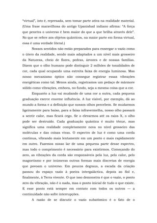 “virtual”, isto é, represada, sem tomar parte ativa na realidade material.
(Uma frase maravilhosa do antigo Upanishad indiano afirma: “A força
que penetra o universo é bem maior do que a que brilha através dele”.
No que se refere aos objetos quânticos, na maior parte em forma virtual,
essa é uma verdade literal.)
Nossos sentidos não estão preparados para enxergar o vazio como
o útero da realidade, sendo mais adaptados a um nível mais grosseiro
da Natureza, cheio de flores, pedras, árvores e de nossas famílias.
Dizem que o olho humano pode distinguir 2 milhões de tonalidades de
cor, cada qual ocupando uma estreita faixa de energia luminosa. Mas
nosso mecanismo óptico não consegue registrar essas vibrações
energéticas como tal. Menos ainda, registramos um pedaço de mármore
sólido como vibrações, embora, no fundo, seja a mesma coisa que a cor.
Enquanto a luz vai mudando de uma cor a outra, cada pequena
graduação exerce enorme influência. A luz visível, por exemplo, dá ao
mundo a forma e a definição que nossos olhos percebem. Se mudarmos
ligeiramente para baixo, para a faixa infravermelha, nosso olho passará
a sentir calor, mas ficará cego. Se o elevarmos até os raios X, o olho
pode ser destruído. Cada graduação quântica é muito tênue, mas
significa uma realidade completamente nova no nível grosseiro das
moléculas e das coisas vivas. O espectro de luz é como uma corda
contínua, vibrando mais lentamente em um ponto e mais rapidamente
em outro. Fazemos nosso lar de uma pequena parte desse espectro,
mas todo o comprimento é necessário para existirmos. Começando do
zero, as vibrações da corda são responsáveis pela luz, pelo calor, pelo
magnetismo e por inúmeras outras formas mais discretas de energia
que povoam o universo. Em poucos degraus, a escada da criação
passou do espaço vazio à poeira intergaláctica, depois ao Sol e,
finalmente, à Terra vivente. O que isso demonstra é que o vazio, o ponto
zero da vibração, não é o nada, mas o ponto inicial de tudo o que existe.
E esse ponto está sempre em contato com todos os outros — a
continuidade não sofre interrupções.
A razão de se discutir o vazio subatômico é o fato de o
 