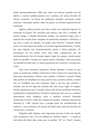desde aproximadamente 1900, que tinha um núcleo; quando este foi
aberto, a menor unidade pareceu ser o próton, até novas divisões do
átomo revelarem, no Emite da existência material, partículas ainda
menores, chamadas quarks. Além do quark, as divisões aparentemente
acabaram.
Alguém poderia pensar que deva existir um material especial na
formação do quark. Por estranho que pareça, isso não é verdade. Na
Grécia antiga, o filósofo Demócrito propôs, em primeiro lugar, que o
material do mundo fosse composto de partículas mínimas e invisíveis, a
que deu o nome de átomos, em grego “não divisível”. Quando Platão
ouviu sua teoria (que não podia ser testada experimentalmente, é claro),
fez uma objeção que misteriosamente previa a física quântica. Se
pensarmos em um átomo como uma coisa, argumentou ele, ela
necessariamente tem de ocupar algum lugar no espaço; sendo assim,
pode ser partida e ocupar um espaço menor. Qualquer coisa que possa
ser partida em dois não é a menor partícula que constitui o mundo ma-
terial.
Com esse raciocínio impecável, Platão demoliu a teoria de que
todas as partículas sólidas sustentam o bloco básico de construção da
Natureza, não apenas o átomo, mas o próton, o elétron e o quark. Todas
elas podem ser divididas em duas partes num processo infinito, mesmo
que na realidade isso não aconteça. Seja o que for que constrói o
mundo, tem de ser algo tão mínimo que não ocupe lugar no espaço.
Platão argumentou que o mundo nasceu das formas perfeitas invisíveis,
semelhantes às geométricas. Os físicos modernos, por sua vez, estudam
alternativas mais tangíveis como a matéria invisível chamada
“partículas virtuais”, além dos campos de energia. A famosa equação de
Einstein E = MC2 provou que a energia pode ser transformada em
matéria, e isso permitiu um avanço da física para além da barreira do
“menor que o mínimo”.
Ninguém pode afirmar com segurança do que é feito um quark,
mas certamente não é de um pedaço de matéria sólida — o quark já
está além do limite das coisas que se podem “ver” ou “tocar”, mesmo
 