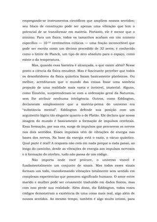 empregando-se instrumentos científicos que ampliem nossos sentidos;
seu bloco de construção pode ser apenas uma vibração que tem o
potencial de se transformar em matéria. Portanto, ele é menor que o
mínimo. Para um físico, todos os tamanhos acabam em um número
específico — 10-33 centímetros cúbicos — uma fração inconcebível que
pode ser escrita como um décimo precedido de 32 zeros; é conhecido
como o limite de Planck, um tipo de zero absoluto para o espaço, como
existe o da temperatura.
Mas, quando essa barreira é alcançada, o que existe além? Nesse
ponto a ciência da física emudece. Mas é fascinante perceber que todos
os descobridores da física quântica foram basicamente platônicos. Ou
melhor, acreditavam que o mundo das coisas fosse uma sombria
projeção de uma realidade mais vasta e invisível, imaterial. Alguns,
como Einstein, surpreenderam-se com a ordenação geral da Natureza,
sem lhe atribuir nenhuma inteligência. Outros, como Eddington,
declararam simplesmente que a matéria-prima do universo era
“substância mental”. Eddington defende sua posição com um
argumento lógico tão elegante quanto o de Platão. Ele declara que nossa
imagem do mundo é basicamente a formação de impulsos cerebrais.
Essa formação, por sua vez, surge de impulsos que percorrem os nervos
nos dois sentidos. Esses impulsos vêm de vibrações de energia nas
bases dos nervos. Na base da energia está o vazio, o vácuo quântico.
Qual parte é real? A resposta não está em nada porque a cada passo, ao
longo do caminho, desde as vibrações de energia aos impulsos nervosos
e à formação do cérebro, tudo não passa de um código.
Não importa onde você procure, o universo visível é
fundamentalmente um conjunto de sinais. Mas todos esses sinais
formam um todo, transformando vibrações totalmente sem sentido em
complexas experiências que possuem significado humano. O amor entre
marido e mulher pode ser cruamente traduzido em dados físicos, mas
com isso perde sua realidade. Além disso, diz Eddington, todos esses
códigos demonstram a existência de uma coisa mais real, algo além de
nossos sentidos. Ao mesmo tempo, também é algo muito íntimo, para
 