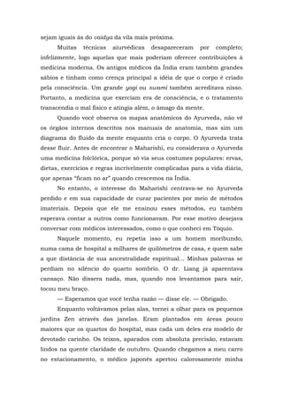 sejam iguais às do vaidya da vila mais próxima.
Muitas técnicas aiurvédicas desapareceram por completo;
infelizmente, logo aquelas que mais poderiam oferecer contribuições à
medicina moderna. Os antigos médicos da Índia eram também grandes
sábios e tinham como crença principal a idéia de que o corpo é criado
pela consciência. Um grande yogi ou swami também acreditava nisso.
Portanto, a medicina que exerciam era de consciência, e o tratamento
transcendia o mal físico e atingia além, o âmago da mente.
Quando você observa os mapas anatômicos do Ayurveda, não vê
os órgãos internos descritos nos manuais de anatomia, mas sim um
diagrama do fluido da mente enquanto cria o corpo. O Ayurveda trata
desse fluir. Antes de encontrar o Maharishi, eu considerava o Ayurveda
uma medicina folclórica, porque só via seus costumes populares: ervas,
dietas, exercícios e regras incrivelmente complicadas para a vida diária,
que apenas “ficam no ar” quando crescemos na Índia.
No entanto, o interesse do Maharishi centrava-se no Ayurveda
perdido e em sua capacidade de curar pacientes por meio de métodos
imateriais. Depois que ele me ensinou esses métodos, eu também
esperava contar a outros como funcionavam. Por esse motivo desejava
conversar com médicos interessados, como o que conheci em Tóquio.
Naquele momento, eu repetia isso a um homem moribundo,
numa cama de hospital a milhares de quilômetros de casa, e quem sabe
a que distância de sua ancestralidade espiritual... Minhas palavras se
perdiam no silêncio do quarto sombrio. O dr. Liang já aparentava
cansaço. Não dissera nada, mas, quando nos levantamos para sair,
tocou meu braço.
— Esperamos que você tenha razão — disse ele. — Obrigado.
Enquanto voltávamos pelas alas, tornei a olhar para os pequenos
jardins Zen através das janelas. Eram plantados em áreas pouco
maiores que os quartos do hospital, mas cada um deles era modelo de
devotado carinho. Os teixos, aparados com absoluta precisão, estavam
lindos na quente claridade de outubro. Quando chegamos a meu carro
no estacionamento, o médico japonês apertou calorosamente minha
 
