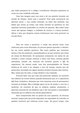 que todos possamos ler o código e transformar vibrações quânticas ao
acaso em uma realidade ordenada.
Uma boa imagem para isso seria a de um pianista tocando um
estudo de Chopin. Onde está a música? Você pode encontrá-la em
diversos níveis — nas cordas vibrando, no bater dos martelos, nos
dedos que tocam as teclas, nas notas escritas na partitura ou nos
impulsos nervosos produzidos no cérebro do pianista. Mas todos esses
níveis são apenas códigos; a realidade da música é a forma invisível,
difusa e bela que desperta nossas lembranças sem estar presente no
mundo físico.
Para ser como o quantum, o corpo não precisa banir suas
moléculas para outra dimensão; ele precisa apenas aprender a reformá-
las em novos padrões químicos. São esses padrões que transitam
dentro e fora da existência, assemelhando-se ao que acontece nos tubos
de ensaio de Benveniste. Se pensarmos seriamente em saltar de um
rochedo e nosso coração começar a bater com força, teremos gerado
adrenalina usando um estímulo tão invisível quanto o IgE da
experiência. Do mesmo modo, uma das personalidades de Timmy
lembra-se de como é ser alérgica a suco de laranja, mesmo que ela
possa ficar escondida em algum domínio invisível durante dias inteiros.
Mas, assim que ela volta, o corpo obedece a seu comando.
Procurei fazer com que tudo isso parecesse razoável, ao contrário
dos editores da revista Nature, quando declararam que, se a experiência
IgE fosse verdadeira, deitariam por terra duzentos anos de pensamento
racional na biologia. Mas a biologia agora vai ter de mudar e, com ela, a
medicina. Ao contrário do que os médicos supõem atualmente, o
pâncreas anormal de um diabético não é tão real quanto a mentalidade
distorcida que se infiltrou nas células pancreáticas.
Essa compreensão abre as portas da cura quântica. As técnicas
mentais usadas pelo Ayurveda dependem da capacidade de controlar os
padrões invisíveis que ordenam nosso corpo. Há pouco tempo, uma
 