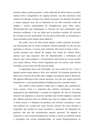 senhora idosa, minha paciente, vinha sofrendo de fortes dores no peito;
tinham feito o diagnóstico de angina pectoris, um dos sintomas mais
comuns de doença cardíaca em estado avançado. No período de janeiro
a março daquele ano, ela se lembrava de ter tido sessenta crises de
angina e tomou comprimidos de nitroglicerina para obter alívio.
Recomendei-lhe que empregasse a “técnica do som primordial” para
doenças cardíacas, e ela me disse que ia praticar sozinha. (O conceito
de “terapia do som primordial” foi um pouco discutido na introdução e
novos detalhes serão dados mais adiante.)
Em julho, cerca de dois meses depois, minha paciente escreveu-
me declarando que as crises cardíacas tinham passado no dia em que
aprendeu a técnica, e nunca mais voltaram. Ela sente-se bem e ativa —
muitas pessoas que sofrem de angina têm medo de esforço físico,
mesmo que seja pequeno. Ela foi abandonando a medicação aos
poucos, por conta própria, e recentemente matriculou-se numa escola,
com aulas diárias. Ficou muito orgulhosa por me contar essa última
novidade, já que está com 88 anos de idade.
A explicação para esse resultado, em meu modo de ver, é que a
ligação mente-corpo passa a ficar sob controle. Eu também gostaria de
dizer que a técnica Ayurveda não é mágica; ela apenas imita a Natureza.
Há alguma diferença entre minha paciente, que faz sua angina pectoris
desaparecer, e uma personalidade múltipla que faz a mesma coisa?
Um médico cético poderia negar que a angina tem, geralmente,
duas causas. Uma é o espasmo das artérias coronárias, os vasos
sanguíneos que alimentam o coração de oxigênio. Se elas se contraem
durante um espasmo, o músculo cardíaco não recebe oxigênio e grita de
dor. Minha paciente deve ter sofrido esse tipo de angina, diria o cético.
A outra causa é o bloqueio de gordura nas artérias coronárias, o que
não poderia ser curado por uma técnica mental. Eu seria forçado a
responder que ambos os casos envolvem a memória. Os bloqueios de
gordura não são tão substanciais quanto parecem. Se alguém se
submeter a uma revascularização do coração e trocar as artérias velhas
e entupidas por outras desobstruídas, as novas frequentemente se
 