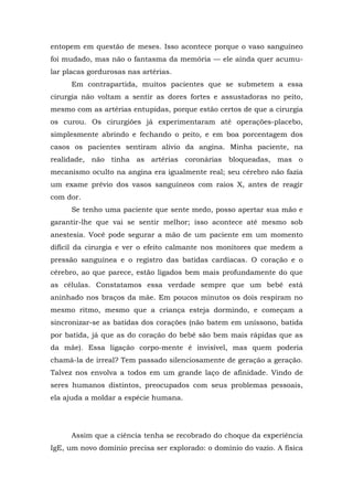 entopem em questão de meses. Isso acontece porque o vaso sanguíneo
foi mudado, mas não o fantasma da memória — ele ainda quer acumu-
lar placas gordurosas nas artérias.
Em contrapartida, muitos pacientes que se submetem a essa
cirurgia não voltam a sentir as dores fortes e assustadoras no peito,
mesmo com as artérias entupidas, porque estão certos de que a cirurgia
os curou. Os cirurgiões já experimentaram até operações-placebo,
simplesmente abrindo e fechando o peito, e em boa porcentagem dos
casos os pacientes sentiram alívio da angina. Minha paciente, na
realidade, não tinha as artérias coronárias bloqueadas, mas o
mecanismo oculto na angina era igualmente real; seu cérebro não fazia
um exame prévio dos vasos sanguíneos com raios X, antes de reagir
com dor.
Se tenho uma paciente que sente medo, posso apertar sua mão e
garantir-lhe que vai se sentir melhor; isso acontece até mesmo sob
anestesia. Você pode segurar a mão de um paciente em um momento
difícil da cirurgia e ver o efeito calmante nos monitores que medem a
pressão sanguínea e o registro das batidas cardíacas. O coração e o
cérebro, ao que parece, estão ligados bem mais profundamente do que
as células. Constatamos essa verdade sempre que um bebê está
aninhado nos braços da mãe. Em poucos minutos os dois respiram no
mesmo ritmo, mesmo que a criança esteja dormindo, e começam a
sincronizar-se as batidas dos corações (não batem em uníssono, batida
por batida, já que as do coração do bebê são bem mais rápidas que as
da mãe). Essa ligação corpo-mente é invisível, mas quem poderia
chamá-la de irreal? Tem passado silenciosamente de geração a geração.
Talvez nos envolva a todos em um grande laço de afinidade. Vindo de
seres humanos distintos, preocupados com seus problemas pessoais,
ela ajuda a moldar a espécie humana.
Assim que a ciência tenha se recobrado do choque da experiência
IgE, um novo domínio precisa ser explorado: o domínio do vazio. A física
 