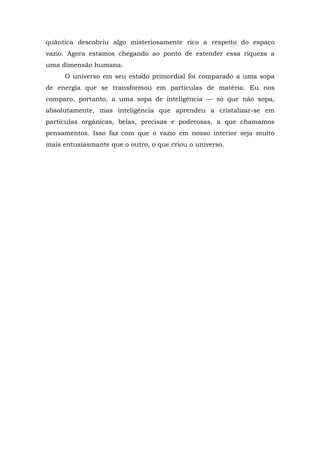 quântica descobriu algo misteriosamente rico a respeito do espaço
vazio. Agora estamos chegando ao ponto de estender essa riqueza a
uma dimensão humana.
O universo em seu estado primordial foi comparado a uma sopa
de energia que se transformou em partículas de matéria. Eu nos
comparo, portanto, a uma sopa de inteligência — só que não sopa,
absolutamente, mas inteligência que aprendeu a cristalizar-se em
partículas orgânicas, belas, precisas e poderosas, a que chamamos
pensamentos. Isso faz com que o vazio em nosso interior seja muito
mais entusiasmante que o outro, o que criou o universo.
 