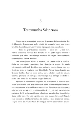 8
Testemunha Silenciosa
Penso que a necessidade premente de uma medicina quântica fica
devidamente demonstrada pelo estudo do seguinte caso: um jovem
israelita chamado Aaron, de 24 anos, ligou para meu consultório.
— Sinto-me perfeitamente saudável — disse ele —, mas meu
médico só me deu noventa dias de vida. Ele me pediu alguns exames e
descobriu que tenho uma doença incurável no sangue. Isso aconteceu
exatamente há vinte e três dias.
Mal conseguindo conter a emoção, ele contou toda a história,
cheia de estranhas passagens. Seu diagnóstico surgiu de modo
inteiramente acidental. Devido a um antigo ferimento, ficara com um
desvio no septo e respirava com dificuldade. Aaron tinha chegado aos
Estados Unidos diversos anos antes, para estudar comércio. Afinal,
resolveu procurar um cirurgião em Chicago para corrigir o defeito do
nariz, e ele pediu-lhe exames de sangue de rotina.
Quando os resultados chegaram do laboratório, o médico ficou
muito perturbado. Eles mostravam que Aaron estava com grave anemia:
sua contagem de hemoglobina — componente do sangue que transporta
oxigênio pelo corpo todo — tinha caído de 14, normal, para 6 (uma
contagem de 12 seria considerada o limite de anemia). Seu hematócrito
tinha caído para 16; isso significa que seu sangue fora centrifugado
para separar as células vermelhas do plasma, e elas ocupavam apenas
16 por cento do volume total. No sangue normal esse volume estaria
 