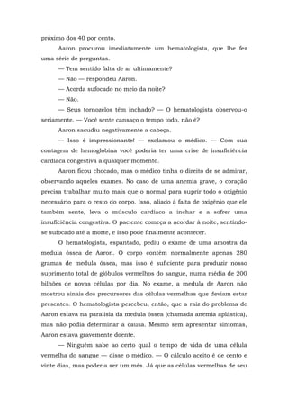 próximo dos 40 por cento.
Aaron procurou imediatamente um hematologista, que lhe fez
uma série de perguntas.
— Tem sentido falta de ar ultimamente?
— Não — respondeu Aaron.
— Acorda sufocado no meio da noite?
— Não.
— Seus tornozelos têm inchado? — O hematologista observou-o
seriamente. — Você sente cansaço o tempo todo, não é?
Aaron sacudiu negativamente a cabeça.
— Isso é impressionante! — exclamou o médico. — Com sua
contagem de hemoglobina você poderia ter uma crise de insuficiência
cardíaca congestiva a qualquer momento.
Aaron ficou chocado, mas o médico tinha o direito de se admirar,
observando aqueles exames. No caso de uma anemia grave, o coração
precisa trabalhar muito mais que o normal para suprir todo o oxigênio
necessário para o resto do corpo. Isso, aliado à falta de oxigênio que ele
também sente, leva o músculo cardíaco a inchar e a sofrer uma
insuficiência congestiva. O paciente começa a acordar à noite, sentindo-
se sufocado até a morte, e isso pode finalmente acontecer.
O hematologista, espantado, pediu o exame de uma amostra da
medula óssea de Aaron. O corpo contém normalmente apenas 280
gramas de medula óssea, mas isso é suficiente para produzir nosso
suprimento total de glóbulos vermelhos do sangue, numa média de 200
bilhões de novas células por dia. No exame, a medula de Aaron não
mostrou sinais dos precursores das células vermelhas que deviam estar
presentes. O hematologista percebeu, então, que a raiz do problema de
Aaron estava na paralisia da medula óssea (chamada anemia aplástica),
mas não podia determinar a causa. Mesmo sem apresentar sintomas,
Aaron estava gravemente doente.
— Ninguém sabe ao certo qual o tempo de vida de uma célula
vermelha do sangue — disse o médico. — O cálculo aceito é de cento e
vinte dias, mas poderia ser um mês. Já que as células vermelhas de seu
 