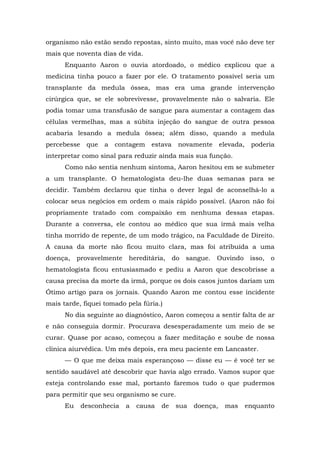 organismo não estão sendo repostas, sinto muito, mas você não deve ter
mais que noventa dias de vida.
Enquanto Aaron o ouvia atordoado, o médico explicou que a
medicina tinha pouco a fazer por ele. O tratamento possível seria um
transplante da medula óssea, mas era uma grande intervenção
cirúrgica que, se ele sobrevivesse, provavelmente não o salvaria. Ele
podia tomar uma transfusão de sangue para aumentar a contagem das
células vermelhas, mas a súbita injeção do sangue de outra pessoa
acabaria lesando a medula óssea; além disso, quando a medula
percebesse que a contagem estava novamente elevada, poderia
interpretar como sinal para reduzir ainda mais sua função.
Como não sentia nenhum sintoma, Aaron hesitou em se submeter
a um transplante. O hematologista deu-lhe duas semanas para se
decidir. Também declarou que tinha o dever legal de aconselhá-lo a
colocar seus negócios em ordem o mais rápido possível. (Aaron não foi
propriamente tratado com compaixão em nenhuma dessas etapas.
Durante a conversa, ele contou ao médico que sua irmã mais velha
tinha morrido de repente, de um modo trágico, na Faculdade de Direito.
A causa da morte não ficou muito clara, mas foi atribuída a uma
doença, provavelmente hereditária, do sangue. Ouvindo isso, o
hematologista ficou entusiasmado e pediu a Aaron que descobrisse a
causa precisa da morte da irmã, porque os dois casos juntos dariam um
Ótimo artigo para os jornais. Quando Aaron me contou esse incidente
mais tarde, fiquei tomado pela fúria.)
No dia seguinte ao diagnóstico, Aaron começou a sentir falta de ar
e não conseguia dormir. Procurava desesperadamente um meio de se
curar. Quase por acaso, começou a fazer meditação e soube de nossa
clínica aiurvédica. Um mês depois, era meu paciente em Lancaster.
— O que me deixa mais esperançoso — disse eu — é você ter se
sentido saudável até descobrir que havia algo errado. Vamos supor que
esteja controlando esse mal, portanto faremos tudo o que pudermos
para permitir que seu organismo se cure.
Eu desconhecia a causa de sua doença, mas enquanto
 