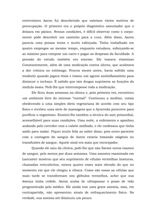 entrevistava Aaron fui descobrindo que existiam vários motivos de
preocupação. O primeiro era o próprio diagnóstico assustador que o
deixara em pânico. Nessas condições, é difícil observar como o corpo-
mente pode descobrir um caminho para a cura. Além disso, Aaron
parecia uma pessoa tensa e muito esforçada. Tinha trabalhado em
quatro empregos ao mesmo tempo, enquanto estudava, esforçando-se
ao máximo para comprar um carro e pagar as despesas da faculdade. A
pressão do estudo também era enorme. Ele tomava vitaminas
Constantemente, além de uma medicação contra úlcera, que acalmava
a dor crônica no estômago. Poucos meses antes, havia sofrido uma
tendinite quando jogava tênis e tomou um agente antiinflamatório para
diminuir o inchaço. É sabido que tais drogas suprimem as funções da
medula óssea. Pedi-lhe que interrompesse toda a medicação.
Ele ficou duas semanas na clínica e, pela primeira vez, encontrou
um ambiente livre do estresse “normal”. Continuou a meditar, comia
obedecendo a uma simples dieta vegetariana de acordo com seu tipo
físico e recebeu uma série de massagens que o Ayurveda prescreve para
purificar o organismo. Ensinei-lhe também a técnica do som primordial,
aconselhável para suas condições. Uma noite, a enfermeira o apanhou
andando pelo corredor com o cabelo molhado, e ele confessou que tinha
saído para nadar. Fiquei muito feliz ao saber disso, pois outro paciente
com a contagem do sangue de Aaron estaria tomando oxigênio ou
transfusões de sangue. Aquele sinal era mais que encorajador.
Quando ele saiu da clínica, pedi-lhe que não fizesse novos exames
de sangue, pelo menos por duas semanas. Uma amostra examinada em
Lancaster mostrou que seu suprimento de células vermelhas imaturas,
chamadas reticulócitos, estava quatro vezes mais elevado do que no
momento em que ele chegou à clínica. Como são essas as células que
mais tarde se transformam nos glóbulos vermelhos, achei que sua
doença tinha cedido. Aaron acaba de ultrapassar o prazo de vida
prognosticado pelo médico. Ele ainda tem uma grave anemia, mas, em
contrapartida, não apresentou sinais de enfraquecimento físico. Na
verdade, sua anemia até diminuiu um pouco.
 